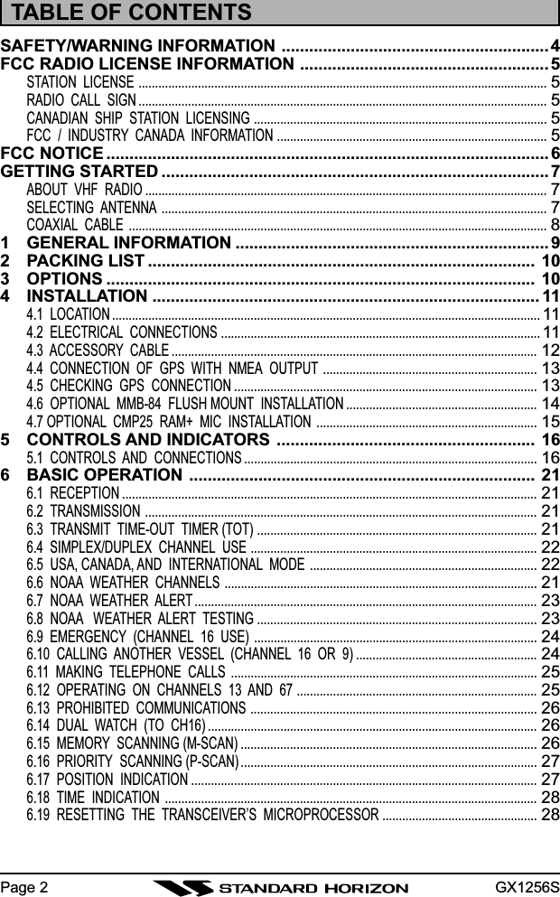 GX1256SPage 2TABLE OF CONTENTSSAFETY/WARNING INFORMATION .......................................................... 4FCC RADIO LICENSE INFORMATION ...................................................... 5STATION  LICENSE ............................................................................................................................5RADIO  CALL  SIGN ............................................................................................................................5CANADIAN  SHIP  STATION  LICENSING .........................................................................................5FCC  /  INDUSTRY  CANADA  INFORMATION ..................................................................................5FCC NOTICE ................................................................................................ 6GETTING STARTED .................................................................................... 7ABOUT  VHF  RADIO ..........................................................................................................................7SELECTING  ANTENNA .....................................................................................................................7COAXIAL  CABLE ...............................................................................................................................81 GENERAL INFORMATION .................................................................... 92 PACKING LIST .................................................................................... 103 OPTIONS ............................................................................................. 104 INSTALLATION .................................................................................... 114.1  LOCATION ..................................................................................................................................114.2  ELECTRICAL  CONNECTIONS .................................................................................................114.3  ACCESSORY  CABLE ...............................................................................................................124.4  CONNECTION  OF  GPS  WITH  NMEA  OUTPUT .................................................................134.5  CHECKING  GPS  CONNECTION ............................................................................................134.6  OPTIONAL  MMB-84  FLUSH MOUNT  INSTALLATION ..........................................................144.7 OPTIONAL  CMP25  RAM+  MIC  INSTALLATION ...................................................................155 CONTROLS AND INDICATORS ........................................................ 165.1  CONTROLS  AND  CONNECTIONS .........................................................................................166 BASIC OPERATION ........................................................................... 216.1  RECEPTION ..............................................................................................................................216.2  TRANSMISSION .......................................................................................................................216.3  TRANSMIT  TIME-OUT  TIMER (TOT) .....................................................................................216.4  SIMPLEX/DUPLEX  CHANNEL  USE .......................................................................................226.5  USA, CANADA, AND  INTERNATIONAL  MODE .....................................................................226.6  NOAA  WEATHER  CHANNELS ...............................................................................................216.7  NOAA  WEATHER  ALERT ........................................................................................................236.8  NOAA   WEATHER  ALERT  TESTING .....................................................................................236.9  EMERGENCY  (CHANNEL  16  USE) ......................................................................................246.10  CALLING  ANOTHER  VESSEL  (CHANNEL  16  OR  9) .......................................................246.11  MAKING  TELEPHONE  CALLS .............................................................................................256.12  OPERATING  ON  CHANNELS  13  AND  67 .........................................................................256.13  PROHIBITED  COMMUNICATIONS .......................................................................................266.14  DUAL  WATCH  (TO  CH16) ....................................................................................................266.15  MEMORY  SCANNING (M-SCAN) ..........................................................................................266.16  PRIORITY  SCANNING (P-SCAN) ..........................................................................................276.17  POSITION  INDICATION .........................................................................................................276.18  TIME  INDICATION .................................................................................................................286.19  RESETTING  THE  TRANSCEIVER’S  MICROPROCESSOR ...............................................28