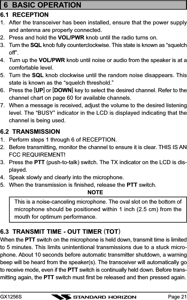 GX1256S Page 216  BASIC OPERATION6.1  RECEPTION1. After the transceiver has been installed, ensure that the power supplyand antenna are properly connected.2. Press and hold the VOL/PWR knob until the radio turns on.3. Turn the SQL knob fully counterclockwise. This state is known as “squelchoff”.4. Turn up the VOL/PWR knob until noise or audio from the speaker is at acomfortable level.5. Turn the SQL knob clockwise until the random noise disappears. Thisstate is known as the “squelch threshold.”6. Press the [UP] or [DOWN] key to select the desired channel. Refer to thechannel chart on page 60 for available channels.7. When a message is received, adjust the volume to the desired listeninglevel. The “BUSY” indicator in the LCD is displayed indicating that thechannel is being used.6.2  TRANSMISSION1. Perform steps 1 through 6 of RECEPTION.2. Before transmitting, monitor the channel to ensure it is clear. THIS IS ANFCC REQUIREMENT!3. Press the PTT (push-to-talk) switch. The TX indicator on the LCD is dis-played.4. Speak slowly and clearly into the microphone.5. When the transmission is finished, release the PTT switch.NOTEThis is a noise-canceling microphone. The oval slot on the bottom ofmicrophone should be positioned within 1 inch (2.5 cm) from themouth for optimum performance.6.3  TRANSMIT TIME - OUT TIMER (TOT)When the PTT switch on the microphone is held down, transmit time is limitedto 5 minutes. This limits unintentional transmissions due to a stuck micro-phone. About 10 seconds before automatic transmitter shutdown, a warningbeep will be heard from the speaker(s). The transceiver will automatically goto receive mode, even if the PTT switch is continually held down. Before trans-mitting again, the PTT switch must first be released and then pressed again.