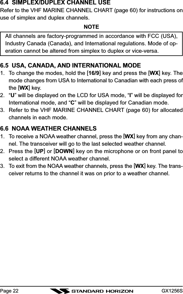 GX1256SPage 226.4  SIMPLEX/DUPLEX CHANNEL USERefer to the VHF MARINE CHANNEL CHART (page 60) for instructions onuse of simplex and duplex channels.NOTEAll channels are factory-programmed in accordance with FCC (USA),Industry Canada (Canada), and International regulations. Mode of op-eration cannot be altered from simplex to duplex or vice-versa.6.5  USA, CANADA, AND INTERNATIONAL MODE1. To change the modes, hold the [16/9] key and press the [WX] key. Themode changes from USA to International to Canadian with each press ofthe [WX] key.2. “U” will be displayed on the LCD for USA mode, “I” will be displayed forInternational mode, and “C” will be displayed for Canadian mode.3. Refer to the VHF MARINE CHANNEL CHART (page 60) for allocatedchannels in each mode.6.6  NOAA WEATHER CHANNELS1. To receive a NOAA weather channel, press the [WX] key from any chan-nel. The transceiver will go to the last selected weather channel.2. Press the [UP] or [DOWN] key on the microphone or on front panel toselect a different NOAA weather channel.3. To exit from the NOAA weather channels, press the [WX] key. The trans-ceiver returns to the channel it was on prior to a weather channel.