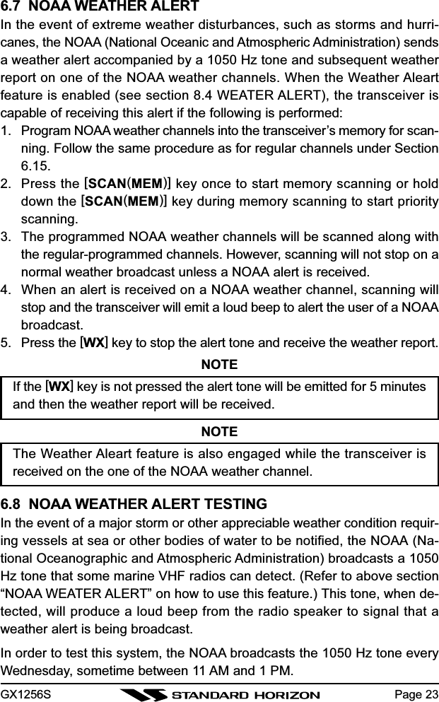 GX1256S Page 236.7  NOAA WEATHER ALERTIn the event of extreme weather disturbances, such as storms and hurri-canes, the NOAA (National Oceanic and Atmospheric Administration) sendsa weather alert accompanied by a 1050 Hz tone and subsequent weatherreport on one of the NOAA weather channels. When the Weather Aleartfeature is enabled (see section 8.4 WEATER ALERT), the transceiver iscapable of receiving this alert if the following is performed:1. Program NOAA weather channels into the transceiver’s memory for scan-ning. Follow the same procedure as for regular channels under Section6.15.2. Press the [SCAN(MEM)] key once to start memory scanning or holddown the [SCAN(MEM)] key during memory scanning to start priorityscanning.3. The programmed NOAA weather channels will be scanned along withthe regular-programmed channels. However, scanning will not stop on anormal weather broadcast unless a NOAA alert is received.4. When an alert is received on a NOAA weather channel, scanning willstop and the transceiver will emit a loud beep to alert the user of a NOAAbroadcast.5. Press the [WX] key to stop the alert tone and receive the weather report.NOTEIf the [WX] key is not pressed the alert tone will be emitted for 5 minutesand then the weather report will be received.NOTEThe Weather Aleart feature is also engaged while the transceiver isreceived on the one of the NOAA weather channel.6.8  NOAA WEATHER ALERT TESTINGIn the event of a major storm or other appreciable weather condition requir-ing vessels at sea or other bodies of water to be notified, the NOAA (Na-tional Oceanographic and Atmospheric Administration) broadcasts a 1050Hz tone that some marine VHF radios can detect. (Refer to above section“NOAA WEATER ALERT” on how to use this feature.) This tone, when de-tected, will produce a loud beep from the radio speaker to signal that aweather alert is being broadcast.In order to test this system, the NOAA broadcasts the 1050 Hz tone everyWednesday, sometime between 11 AM and 1 PM.