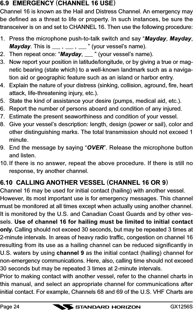 GX1256SPage 246.9  EMERGENCY (CHANNEL 16 USE)Channel 16 is known as the Hail and Distress Channel. An emergency maybe defined as a threat to life or property. In such instances, be sure thetransceiver is on and set to CHANNEL 16. Then use the following procedure:1. Press the microphone push-to-talk switch and say “Mayday, Mayday,Mayday. This is       ,       ,       ” (your vessel’s name).2. Then repeat once: “Mayday,       ” (your vessel’s name).3. Now report your position in latitude/longitude, or by giving a true or mag-netic bearing (state which) to a well-known landmark such as a naviga-tion aid or geographic feature such as an island or harbor entry.4. Explain the nature of your distress (sinking, collision, aground, fire, heartattack, life-threatening injury, etc.).5. State the kind of assistance your desire (pumps, medical aid, etc.).6. Report the number of persons aboard and condition of any injured.7. Estimate the present seaworthiness and condition of your vessel.8. Give your vessel’s description: length, design (power or sail), color andother distinguishing marks. The total transmission should not exceed 1minute.9. End the message by saying “OVER”. Release the microphone buttonand listen.10. If there is no answer, repeat the above procedure. If there is still noresponse, try another channel.6.10  CALLING ANOTHER VESSEL (CHANNEL 16 OR 9)Channel 16 may be used for initial contact (hailing) with another vessel.However, its most important use is for emergency messages. This channelmust be monitored at all times except when actually using another channel.It is monitored by the U.S. and Canadian Coast Guards and by other ves-sels. Use of channel 16 for hailing must be limited to initial contactonly. Calling should not exceed 30 seconds, but may be repeated 3 times at2-minute intervals. In areas of heavy radio traffic, congestion on channel 16resulting from its use as a hailing channel can be reduced significantly inU.S. waters by using channel 9 as the initial contact (hailing) channel fornon-emergency communications. Here, also, calling time should not exceed30 seconds but may be repeated 3 times at 2-minute intervals.Prior to making contact with another vessel, refer to the channel charts inthis manual, and select an appropriate channel for communications afterinitial contact. For example, Channels 68 and 69 of the U.S. VHF Charts are