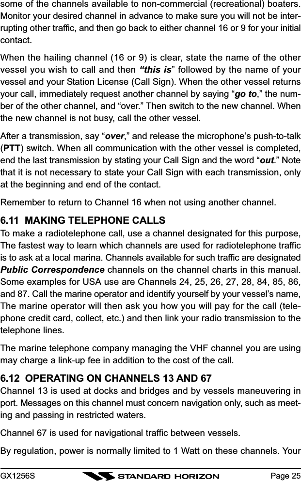 GX1256S Page 25some of the channels available to non-commercial (recreational) boaters.Monitor your desired channel in advance to make sure you will not be inter-rupting other traffic, and then go back to either channel 16 or 9 for your initialcontact.When the hailing channel (16 or 9) is clear, state the name of the othervessel you wish to call and then “this is” followed by the name of yourvessel and your Station License (Call Sign). When the other vessel returnsyour call, immediately request another channel by saying “go to,” the num-ber of the other channel, and “over.” Then switch to the new channel. Whenthe new channel is not busy, call the other vessel.After a transmission, say “over,” and release the microphone’s push-to-talk(PTT) switch. When all communication with the other vessel is completed,end the last transmission by stating your Call Sign and the word “out.” Notethat it is not necessary to state your Call Sign with each transmission, onlyat the beginning and end of the contact.Remember to return to Channel 16 when not using another channel.6.11  MAKING TELEPHONE CALLSTo make a radiotelephone call, use a channel designated for this purpose,The fastest way to learn which channels are used for radiotelephone trafficis to ask at a local marina. Channels available for such traffic are designatedPublic Correspondence channels on the channel charts in this manual.Some examples for USA use are Channels 24, 25, 26, 27, 28, 84, 85, 86,and 87. Call the marine operator and identify yourself by your vessel’s name,The marine operator will then ask you how you will pay for the call (tele-phone credit card, collect, etc.) and then link your radio transmission to thetelephone lines.The marine telephone company managing the VHF channel you are usingmay charge a link-up fee in addition to the cost of the call.6.12  OPERATING ON CHANNELS 13 AND 67Channel 13 is used at docks and bridges and by vessels maneuvering inport. Messages on this channel must concern navigation only, such as meet-ing and passing in restricted waters.Channel 67 is used for navigational traffic between vessels.By regulation, power is normally limited to 1 Watt on these channels. Your