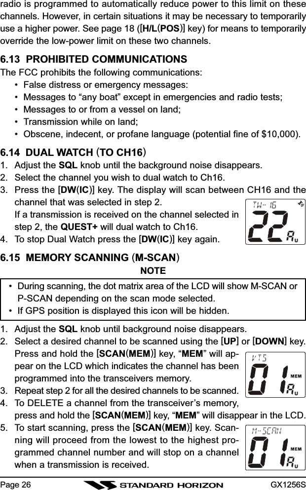 GX1256SPage 26radio is programmed to automatically reduce power to this limit on thesechannels. However, in certain situations it may be necessary to temporarilyuse a higher power. See page 18 ([H/L(POS)] key) for means to temporarilyoverride the low-power limit on these two channels.6.13  PROHIBITED COMMUNICATIONSThe FCC prohibits the following communications:• False distress or emergency messages:• Messages to “any boat” except in emergencies and radio tests;• Messages to or from a vessel on land;• Transmission while on land;• Obscene, indecent, or profane language (potential fine of $10,000).6.14  DUAL WATCH (TO CH16)1. Adjust the SQL knob until the background noise disappears.2. Select the channel you wish to dual watch to Ch16.3. Press the [DW(IC)] key. The display will scan between CH16 and thechannel that was selected in step 2.If a transmission is received on the channel selected instep 2, the QUEST+ will dual watch to Ch16.4. To stop Dual Watch press the [DW(IC)] key again.6.15  MEMORY SCANNING (M-SCAN)NOTE• During scanning, the dot matrix area of the LCD will show M-SCAN orP-SCAN depending on the scan mode selected.• If GPS position is displayed this icon will be hidden.1. Adjust the SQL knob until background noise disappears.2. Select a desired channel to be scanned using the [UP] or [DOWN] key.Press and hold the [SCAN(MEM)] key, “MEM” will ap-pear on the LCD which indicates the channel has beenprogrammed into the transceivers memory.3. Repeat step 2 for all the desired channels to be scanned.4. To DELETE a channel from the transceiver’s memory,press and hold the [SCAN(MEM)] key, “MEM” will disappear in the LCD.5. To start scanning, press the [SCAN(MEM)] key. Scan-ning will proceed from the lowest to the highest pro-grammed channel number and will stop on a channelwhen a transmission is received.