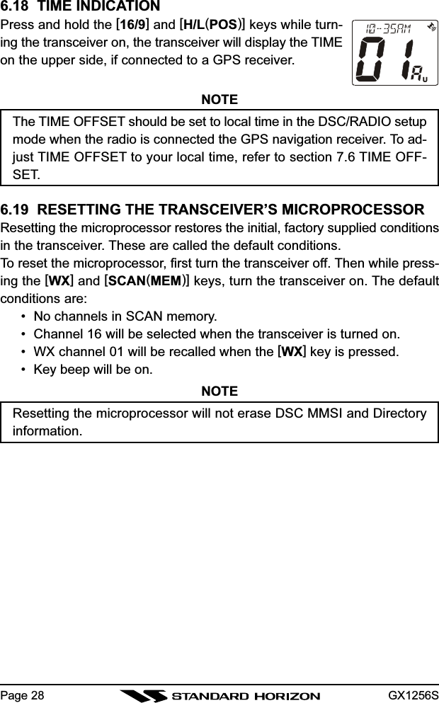 GX1256SPage 286.18  TIME INDICATIONPress and hold the [16/9] and [H/L(POS)] keys while turn-ing the transceiver on, the transceiver will display the TIMEon the upper side, if connected to a GPS receiver.NOTEThe TIME OFFSET should be set to local time in the DSC/RADIO setupmode when the radio is connected the GPS navigation receiver. To ad-just TIME OFFSET to your local time, refer to section 7.6 TIME OFF-SET.6.19  RESETTING THE TRANSCEIVER’S MICROPROCESSORResetting the microprocessor restores the initial, factory supplied conditionsin the transceiver. These are called the default conditions.To reset the microprocessor, first turn the transceiver off. Then while press-ing the [WX] and [SCAN(MEM)] keys, turn the transceiver on. The defaultconditions are:• No channels in SCAN memory.• Channel 16 will be selected when the transceiver is turned on.• WX channel 01 will be recalled when the [WX] key is pressed.• Key beep will be on.NOTEResetting the microprocessor will not erase DSC MMSI and Directoryinformation.