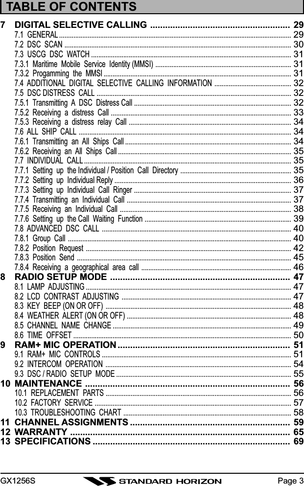 GX1256S Page 37 DIGITAL SELECTIVE CALLING ........................................................ 297.1  GENERAL ..................................................................................................................................297.2  DSC  SCAN ...............................................................................................................................307.3  USCG  DSC  WATCH ................................................................................................................317.3.1  Maritime  Mobile  Service  Identity (MMSI) ............................................................................317.3.2  Progamming  the  MMSI .........................................................................................................317.4  ADDITIONAL  DIGITAL  SELECTIVE  CALLING  INFORMATION ...........................................327.5  DSC DISTRESS  CALL .............................................................................................................327.5.1  Transmitting  A  DSC  Distress Call ........................................................................................327.5.2  Receiving  a  distress  Call .....................................................................................................337.5.3  Receiving  a  distress  relay  Call ...........................................................................................347.6  ALL  SHIP  CALL .......................................................................................................................347.6.1  Transmitting  an  All  Ships  Call .............................................................................................347.6.2  Receiving  an  All  Ships  Call .................................................................................................357.7  INDIVIDUAL  CALL ....................................................................................................................357.7.1  Setting  up  the Individual / Position  Call  Directory ..............................................................357.7.2  Setting  up  Individual Reply ...................................................................................................367.7.3  Setting  up  Individual  Call  Ringer ........................................................................................377.7.4  Transmitting  an  Individual  Call ............................................................................................377.7.5  Receiving  an  Individual  Call ................................................................................................387.7.6  Setting  up  the Call  Waiting  Function ..................................................................................397.8  ADVANCED  DSC  CALL ..........................................................................................................407.8.1  Group  Call .............................................................................................................................407.8.2  Position  Request ...................................................................................................................427.8.3  Position  Send ........................................................................................................................457.8.4  Receiving  a  geographical  area  call ....................................................................................468 RADIO SETUP MODE ........................................................................ 478.1  LAMP  ADJUSTING ...................................................................................................................478.2  LCD  CONTRAST  ADJUSTING ...............................................................................................478.3  KEY  BEEP (ON OR OFF) ........................................................................................................488.4  WEATHER  ALERT (ON OR OFF) ............................................................................................488.5  CHANNEL  NAME  CHANGE ....................................................................................................498.6  TIME  OFFSET ..........................................................................................................................509 RAM+ MIC OPERATION ..................................................................... 519.1  RAM+  MIC  CONTROLS ..........................................................................................................519.2  INTERCOM  OPERATION ........................................................................................................549.3  DSC / RADIO  SETUP  MODE ..................................................................................................5510 MAINTENANCE .................................................................................. 5610.1  REPLACEMENT  PARTS ........................................................................................................5610.2  FACTORY  SERVICE ..............................................................................................................5710.3  TROUBLESHOOTING  CHART ..............................................................................................5811 CHANNEL ASSIGNMENTS ................................................................ 5912 WARRANTY ........................................................................................ 6513 SPECIFICATIONS ............................................................................... 69TABLE OF CONTENTS