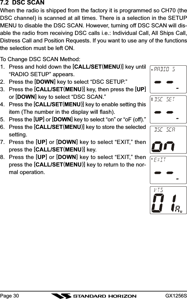 GX1256SPage 307.2  DSC SCANWhen the radio is shipped from the factory it is programmed so CH70 (theDSC channel) is scanned at all times. There is a selection in the SETUPMENU to disable the DSC SCAN. However, turning off DSC SCAN will dis-able the radio from receiving DSC calls i.e.: Individual Call, All Ships Call,Distress Call and Position Requests. If you want to use any of the functionsthe selection must be left ON.To Change DSC SCAN Method:1. Press and hold down the [CALL/SET(MENU)] key until“RADIO SETUP” appears.2. Press the [DOWN] key to select “DSC SETUP.”3. Press the [CALL/SET(MENU)] key, then press the [UP]or [DOWN] key to select “DSC SCAN.”4. Press the [CALL/SET(MENU)] key to enable setting thisitem (The number in the display will flash).5. Press the [UP] or [DOWN] key to select “on” or “oF (off).”6. Press the [CALL/SET(MENU)] key to store the selectedsetting.7. Press the [UP] or [DOWN] key to select “EXIT,” thenpress the [CALL/SET(MENU)] key.8. Press the [UP] or [DOWN] key to select “EXIT,” thenpress the [CALL/SET(MENU)] key to return to the nor-mal operation.