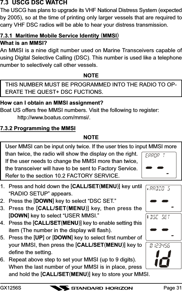 GX1256S Page 317.3  USCG DSC WATCHThe USCG has plans to upgrade its VHF National Distress System (expectedby 2005), so at the time of printing only larger vessels that are required tocarry VHF DSC radios will be able to hear your distress transmission.7.3.1  Maritime Mobile Service Identity (MMSI)What is an MMSI?An MMSI is a nine digit number used on Marine Transceivers capable ofusing Digital Selective Calling (DSC). This number is used like a telephonenumber to selectively call other vessels.NOTETHIS NUMBER MUST BE PROGRAMMED INTO THE RADIO TO OP-ERATE THE QUEST+ DSC FUCTIONS.How can I obtain an MMSI assignment?Boat US offers free MMSI numbers. Visit the following to register:http://www.boatus.com/mmsi/.7.3.2 Programming the MMSINOTEUser MMSI can be input only twice. If the user tries to input MMSI morethan twice, the radio will show the display on the right.If the user needs to change the MMSI more than twice,the transceiver will have to be sent to Factory Service.Refer to the section 10.2 FACTORY SERVICE.1. Press and hold down the [CALL/SET(MENU)] key until“RADIO SETUP” appears.2. Press the [DOWN] key to select “DSC SET.”3. Press the [CALL/SET(MENU)] key, then press the[DOWN] key to select “USER MMSI.”4. Press the [CALL/SET(MENU)] key to enable setting thisitem (The number in the display will flash).5. Press the [UP] or [DOWN] key to select first number ofyour MMSI, then press the [CALL/SET(MENU)] key todefine the setting.6. Repeat above step to set your MMSI (up to 9 digits).When the last number of your MMSI is in place, pressand hold the [CALL/SET(MENU)] key to store your MMSI.