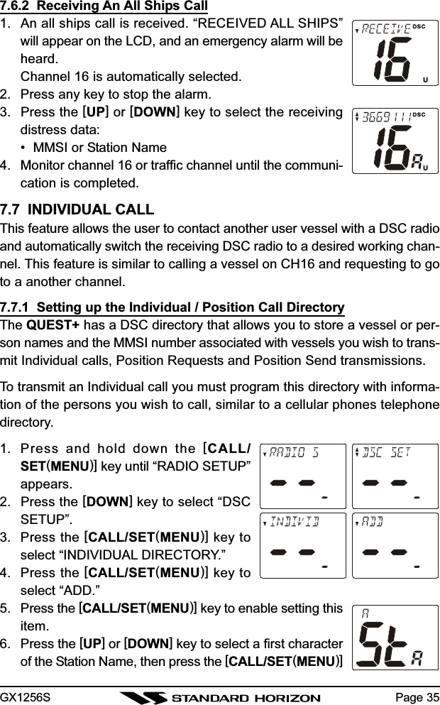 GX1256S Page 357.6.2  Receiving An All Ships Call1. An all ships call is received. “RECEIVED ALL SHIPS”will appear on the LCD, and an emergency alarm will beheard.Channel 16 is automatically selected.2. Press any key to stop the alarm.3. Press the [UP] or [DOWN] key to select the receivingdistress data:• MMSI or Station Name4. Monitor channel 16 or traffic channel until the communi-cation is completed.7.7  INDIVIDUAL CALLThis feature allows the user to contact another user vessel with a DSC radioand automatically switch the receiving DSC radio to a desired working chan-nel. This feature is similar to calling a vessel on CH16 and requesting to goto a another channel.7.7.1  Setting up the Individual / Position Call DirectoryThe QUEST+ has a DSC directory that allows you to store a vessel or per-son names and the MMSI number associated with vessels you wish to trans-mit Individual calls, Position Requests and Position Send transmissions.To transmit an Individual call you must program this directory with informa-tion of the persons you wish to call, similar to a cellular phones telephonedirectory.1. Press and hold down the [CALL/SET(MENU)] key until “RADIO SETUP”appears.2. Press the [DOWN] key to select “DSCSETUP”.3. Press the [CALL/SET(MENU)] key toselect “INDIVIDUAL DIRECTORY.”4. Press the [CALL/SET(MENU)] key toselect “ADD.”5. Press the [CALL/SET(MENU)] key to enable setting thisitem.6. Press the [UP] or [DOWN] key to select a first characterof the Station Name, then press the [CALL/SET(MENU)]