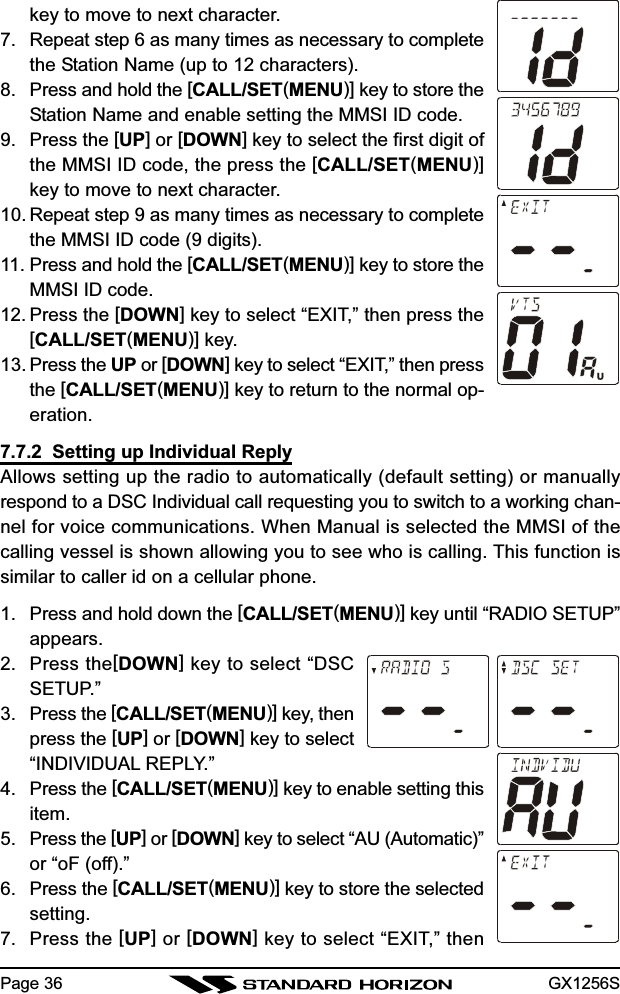 GX1256SPage 36key to move to next character.7. Repeat step 6 as many times as necessary to completethe Station Name (up to 12 characters).8. Press and hold the [CALL/SET(MENU)] key to store theStation Name and enable setting the MMSI ID code.9. Press the [UP] or [DOWN] key to select the first digit ofthe MMSI ID code, the press the [CALL/SET(MENU)]key to move to next character.10. Repeat step 9 as many times as necessary to completethe MMSI ID code (9 digits).11. Press and hold the [CALL/SET(MENU)] key to store theMMSI ID code.12. Press the [DOWN] key to select “EXIT,” then press the[CALL/SET(MENU)] key.13. Press the UP or [DOWN] key to select “EXIT,” then pressthe [CALL/SET(MENU)] key to return to the normal op-eration.7.7.2  Setting up Individual ReplyAllows setting up the radio to automatically (default setting) or manuallyrespond to a DSC Individual call requesting you to switch to a working chan-nel for voice communications. When Manual is selected the MMSI of thecalling vessel is shown allowing you to see who is calling. This function issimilar to caller id on a cellular phone.1. Press and hold down the [CALL/SET(MENU)] key until “RADIO SETUP”appears.2. Press the[DOWN] key to select “DSCSETUP.”3. Press the [CALL/SET(MENU)] key, thenpress the [UP] or [DOWN] key to select“INDIVIDUAL REPLY.”4. Press the [CALL/SET(MENU)] key to enable setting thisitem.5. Press the [UP] or [DOWN] key to select “AU (Automatic)”or “oF (off).”6. Press the [CALL/SET(MENU)] key to store the selectedsetting.7. Press the [UP] or [DOWN] key to select “EXIT,” then