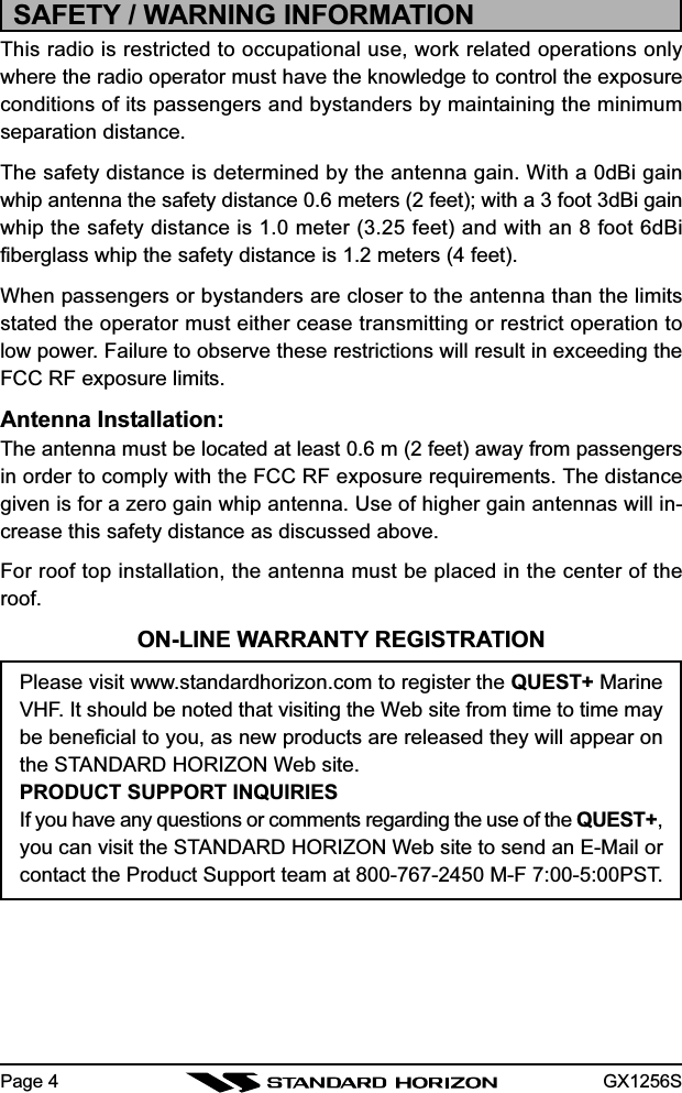 GX1256SPage 4SAFETY / WARNING INFORMATIONThis radio is restricted to occupational use, work related operations onlywhere the radio operator must have the knowledge to control the exposureconditions of its passengers and bystanders by maintaining the minimumseparation distance.The safety distance is determined by the antenna gain. With a 0dBi gainwhip antenna the safety distance 0.6 meters (2 feet); with a 3 foot 3dBi gainwhip the safety distance is 1.0 meter (3.25 feet) and with an 8 foot 6dBifiberglass whip the safety distance is 1.2 meters (4 feet).When passengers or bystanders are closer to the antenna than the limitsstated the operator must either cease transmitting or restrict operation tolow power. Failure to observe these restrictions will result in exceeding theFCC RF exposure limits.Antenna Installation:The antenna must be located at least 0.6 m (2 feet) away from passengersin order to comply with the FCC RF exposure requirements. The distancegiven is for a zero gain whip antenna. Use of higher gain antennas will in-crease this safety distance as discussed above.For roof top installation, the antenna must be placed in the center of theroof.ON-LINE WARRANTY REGISTRATIONPlease visit www.standardhorizon.com to register the QUEST+ MarineVHF. It should be noted that visiting the Web site from time to time maybe beneficial to you, as new products are released they will appear onthe STANDARD HORIZON Web site.PRODUCT SUPPORT INQUIRIESIf you have any questions or comments regarding the use of the QUEST+,you can visit the STANDARD HORIZON Web site to send an E-Mail orcontact the Product Support team at 800-767-2450 M-F 7:00-5:00PST.