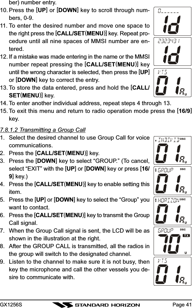 GX1256S Page 41ber) number entry.10. Press the [UP] or [DOWN] key to scroll through num-bers, 0-9.11. To enter the desired number and move one space tothe right press the [CALL/SET(MENU)] key. Repeat pro-cedure until all nine spaces of MMSI number are en-tered.12. If a mistake was made entering in the name or the MMSInumber repeat pressing the [CALL/SET(MENU)] keyuntil the wrong character is selected, then press the [UP]or [DOWN] key to correct the entry.13. To store the data entered, press and hold the [CALL/SET(MENU)] key.14. To enter another individual address, repeat steps 4 through 13.15. To exit this menu and return to radio operation mode press the [16/9]key.7.8.1.2 Transmitting a Group Call1. Select the desired channel to use Group Call for voicecommunications.2. Press the [CALL/SET(MENU)] key.3. Press the [DOWN] key to select “GROUP.” (To cancel,select “EXIT” with the [UP] or [DOWN] key or press [16/9] key.)4. Press the [CALL/SET(MENU)] key to enable setting thisitem.5. Press the [UP] or [DOWN] key to select the “Group” youwant to contact.6. Press the [CALL/SET(MENU)] key to transmit the GroupCall signal.7. When the Group Call signal is sent, the LCD will be asshown in the illustration at the right.8. After the GROUP CALL is transmitted, all the radios inthe group will switch to the designated channel.9. Listen to the channel to make sure it is not busy, thenkey the microphone and call the other vessels you de-sire to communicate with.