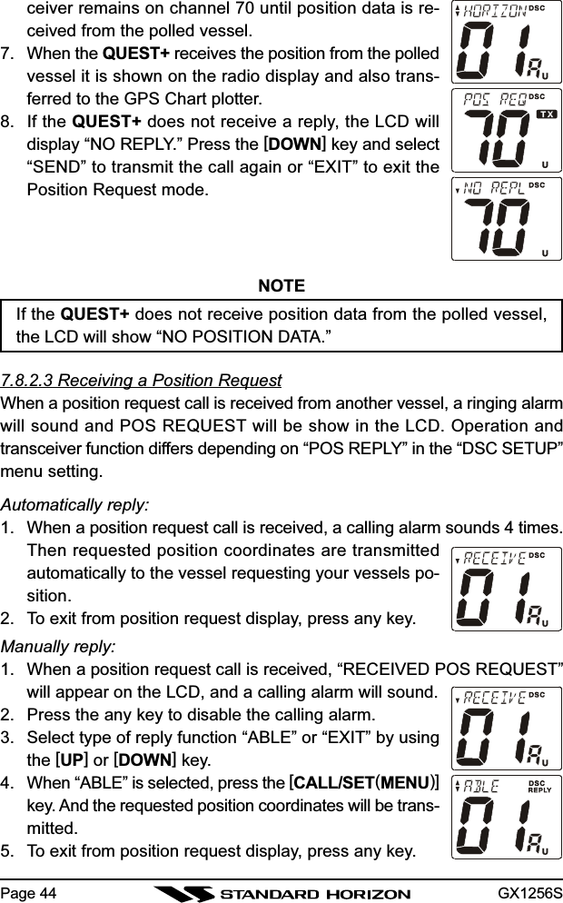 GX1256SPage 44ceiver remains on channel 70 until position data is re-ceived from the polled vessel.7. When the QUEST+ receives the position from the polledvessel it is shown on the radio display and also trans-ferred to the GPS Chart plotter.8. If the QUEST+ does not receive a reply, the LCD willdisplay “NO REPLY.” Press the [DOWN] key and select“SEND” to transmit the call again or “EXIT” to exit thePosition Request mode.NOTEIf the QUEST+ does not receive position data from the polled vessel,the LCD will show “NO POSITION DATA.”7.8.2.3 Receiving a Position RequestWhen a position request call is received from another vessel, a ringing alarmwill sound and POS REQUEST will be show in the LCD. Operation andtransceiver function differs depending on “POS REPLY” in the “DSC SETUP”menu setting.Automatically reply:1. When a position request call is received, a calling alarm sounds 4 times.Then requested position coordinates are transmittedautomatically to the vessel requesting your vessels po-sition.2. To exit from position request display, press any key.Manually reply:1. When a position request call is received, “RECEIVED POS REQUEST”will appear on the LCD, and a calling alarm will sound.2. Press the any key to disable the calling alarm.3. Select type of reply function “ABLE” or “EXIT” by usingthe [UP] or [DOWN] key.4. When “ABLE” is selected, press the [CALL/SET(MENU)]key. And the requested position coordinates will be trans-mitted.5. To exit from position request display, press any key.