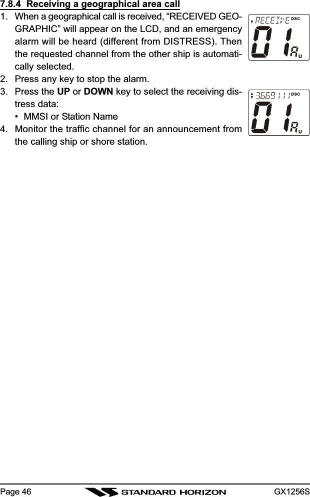 GX1256SPage 467.8.4  Receiving a geographical area call1. When a geographical call is received, “RECEIVED GEO-GRAPHIC” will appear on the LCD, and an emergencyalarm will be heard (different from DISTRESS). Thenthe requested channel from the other ship is automati-cally selected.2. Press any key to stop the alarm.3. Press the UP or DOWN key to select the receiving dis-tress data:• MMSI or Station Name4. Monitor the traffic channel for an announcement fromthe calling ship or shore station.