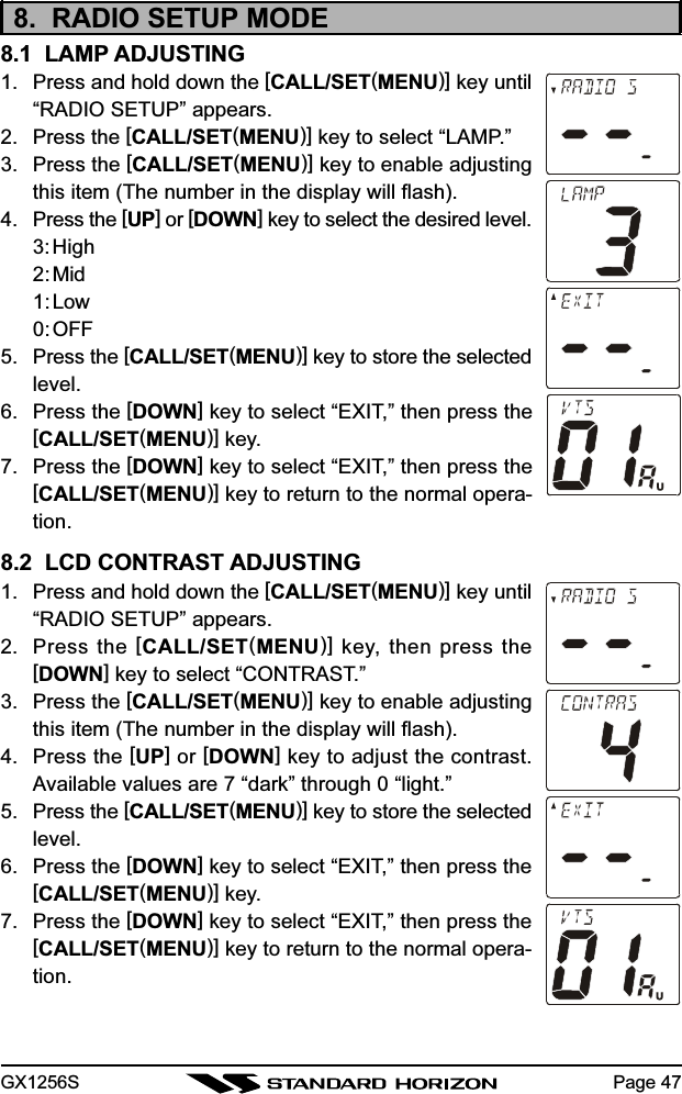 GX1256S Page 478.  RADIO SETUP MODE8.1  LAMP ADJUSTING1. Press and hold down the [CALL/SET(MENU)] key until“RADIO SETUP” appears.2. Press the [CALL/SET(MENU)] key to select “LAMP.”3. Press the [CALL/SET(MENU)] key to enable adjustingthis item (The number in the display will flash).4. Press the [UP] or [DOWN] key to select the desired level.3:High2:Mid1: Low0:OFF5. Press the [CALL/SET(MENU)] key to store the selectedlevel.6. Press the [DOWN] key to select “EXIT,” then press the[CALL/SET(MENU)] key.7. Press the [DOWN] key to select “EXIT,” then press the[CALL/SET(MENU)] key to return to the normal opera-tion.8.2  LCD CONTRAST ADJUSTING1. Press and hold down the [CALL/SET(MENU)] key until“RADIO SETUP” appears.2. Press the [CALL/SET(MENU)] key, then press the[DOWN] key to select “CONTRAST.”3. Press the [CALL/SET(MENU)] key to enable adjustingthis item (The number in the display will flash).4. Press the [UP] or [DOWN] key to adjust the contrast.Available values are 7 “dark” through 0 “light.”5. Press the [CALL/SET(MENU)] key to store the selectedlevel.6. Press the [DOWN] key to select “EXIT,” then press the[CALL/SET(MENU)] key.7. Press the [DOWN] key to select “EXIT,” then press the[CALL/SET(MENU)] key to return to the normal opera-tion.