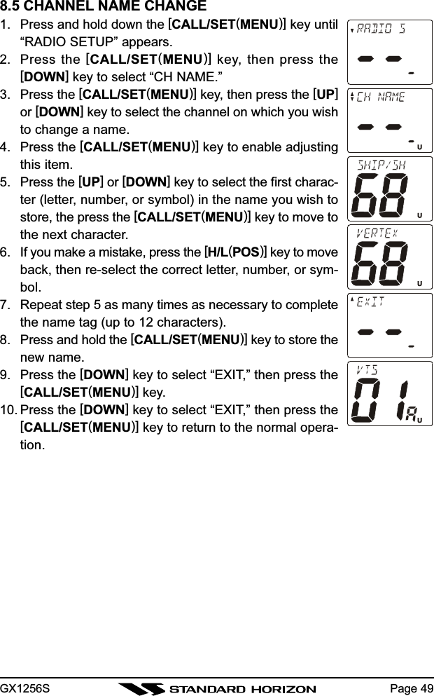 GX1256S Page 498.5 CHANNEL NAME CHANGE1. Press and hold down the [CALL/SET(MENU)] key until“RADIO SETUP” appears.2. Press the [CALL/SET(MENU)] key, then press the[DOWN] key to select “CH NAME.”3. Press the [CALL/SET(MENU)] key, then press the [UP]or [DOWN] key to select the channel on which you wishto change a name.4. Press the [CALL/SET(MENU)] key to enable adjustingthis item.5. Press the [UP] or [DOWN] key to select the first charac-ter (letter, number, or symbol) in the name you wish tostore, the press the [CALL/SET(MENU)] key to move tothe next character.6. If you make a mistake, press the [H/L(POS)] key to moveback, then re-select the correct letter, number, or sym-bol.7. Repeat step 5 as many times as necessary to completethe name tag (up to 12 characters).8. Press and hold the [CALL/SET(MENU)] key to store thenew name.9. Press the [DOWN] key to select “EXIT,” then press the[CALL/SET(MENU)] key.10. Press the [DOWN] key to select “EXIT,” then press the[CALL/SET(MENU)] key to return to the normal opera-tion.