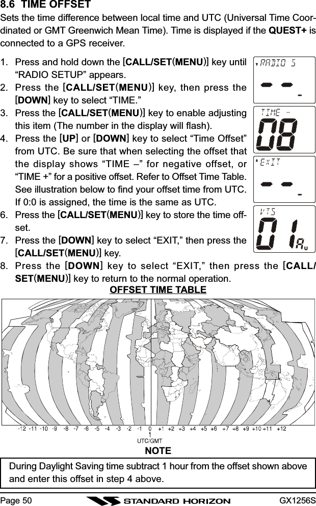 GX1256SPage 508.6  TIME OFFSETSets the time difference between local time and UTC (Universal Time Coor-dinated or GMT Greenwich Mean Time). Time is displayed if the QUEST+ isconnected to a GPS receiver.1. Press and hold down the [CALL/SET(MENU)] key until“RADIO SETUP” appears.2. Press the [CALL/SET(MENU)] key, then press the[DOWN] key to select “TIME.”3. Press the [CALL/SET(MENU)] key to enable adjustingthis item (The number in the display will flash).4. Press the [UP] or [DOWN] key to select “Time Offset”from UTC. Be sure that when selecting the offset thatthe display shows “TIME –” for negative offset, or“TIME +” for a positive offset. Refer to Offset Time Table.See illustration below to find your offset time from UTC.If 0:0 is assigned, the time is the same as UTC.6. Press the [CALL/SET(MENU)] key to store the time off-set.7. Press the [DOWN] key to select “EXIT,” then press the[CALL/SET(MENU)] key.8. Press the [DOWN] key to select “EXIT,” then press the [CALL/SET(MENU)] key to return to the normal operation.NOTEDuring Daylight Saving time subtract 1 hour from the offset shown aboveand enter this offset in step 4 above.OFFSET TIME TABLE