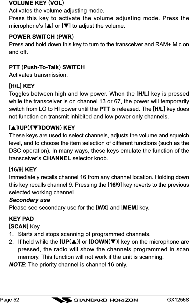 GX1256SPage 52VOLUME KEY (VOL)Activates the volume adjusting mode.Press this key to activate the volume adjusting mode. Press themicrophone’s [] or [] to adjust the volume.POWER SWITCH (PWR)Press and hold down this key to turn to the transceiver and RAM+ Mic onand off.PTT (Push-To-Talk) SWITCHActivates transmission.[H/L] KEYToggles between high and low power. When the [H/L] key is pressedwhile the transceiver is on channel 13 or 67, the power will temporarilyswitch from LO to HI power until the PTT is released. The [H/L] key doesnot function on transmit inhibited and low power only channels.[](UP)/[](DOWN) KEYThese keys are used to select channels, adjusts the volume and squelchlevel, and to choose the item selection of different functions (such as theDSC operation). In many ways, these keys emulate the function of thetransceiver’s CHANNEL selector knob.[16/9] KEYImmediately recalls channel 16 from any channel location. Holding downthis key recalls channel 9. Pressing the [16/9] key reverts to the previousselected working channel.Secondary usePlease see secondary use for the [WX] and [MEM] key.KEY PAD[SCAN] Key1. Starts and stops scanning of programmed channels.2. If held while the [UP()] or [DOWN()] key on the microphone arepressed, the radio will show the channels programmed in scanmemory. This function will not work if the unit is scanning.NOTE: The priority channel is channel 16 only.