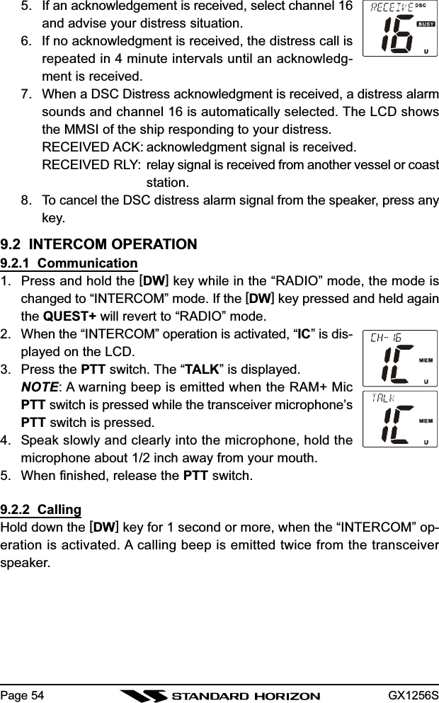 GX1256SPage 545. If an acknowledgement is received, select channel 16and advise your distress situation.6. If no acknowledgment is received, the distress call isrepeated in 4 minute intervals until an acknowledg-ment is received.7. When a DSC Distress acknowledgment is received, a distress alarmsounds and channel 16 is automatically selected. The LCD showsthe MMSI of the ship responding to your distress.RECEIVED ACK: acknowledgment signal is received.RECEIVED RLY: relay signal is received from another vessel or coaststation.8. To cancel the DSC distress alarm signal from the speaker, press anykey.9.2  INTERCOM OPERATION9.2.1  Communication1. Press and hold the [DW] key while in the “RADIO” mode, the mode ischanged to “INTERCOM” mode. If the [DW] key pressed and held againthe QUEST+ will revert to “RADIO” mode.2. When the “INTERCOM” operation is activated, “IC” is dis-played on the LCD.3. Press the PTT switch. The “TALK” is displayed.NOTE: A warning beep is emitted when the RAM+ MicPTT switch is pressed while the transceiver microphone’sPTT switch is pressed.4. Speak slowly and clearly into the microphone, hold themicrophone about 1/2 inch away from your mouth.5. When finished, release the PTT switch.9.2.2  CallingHold down the [DW] key for 1 second or more, when the “INTERCOM” op-eration is activated. A calling beep is emitted twice from the transceiverspeaker.