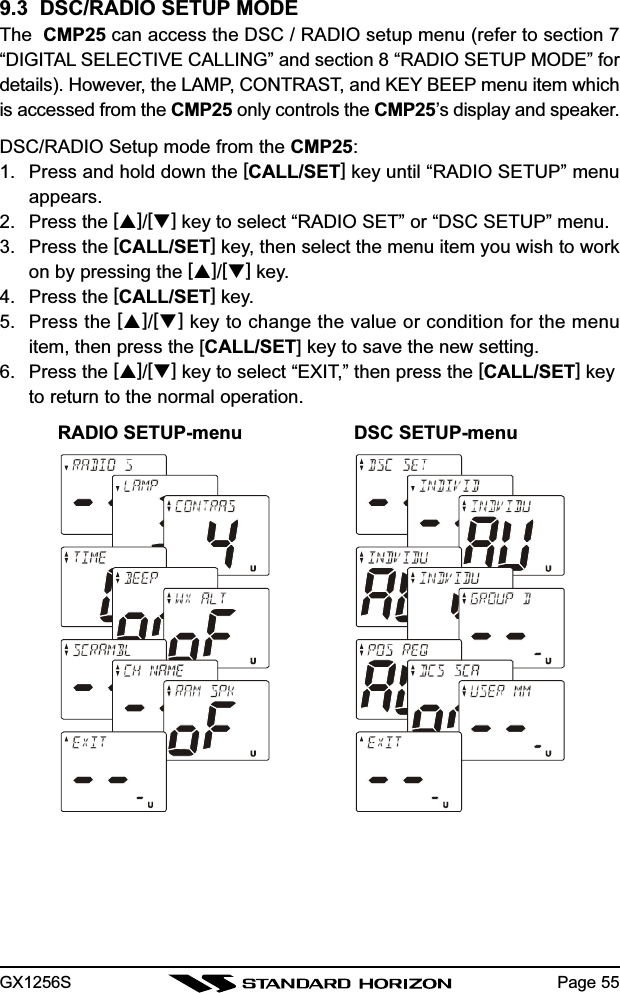 GX1256S Page 559.3  DSC/RADIO SETUP MODEThe  CMP25 can access the DSC / RADIO setup menu (refer to section 7“DIGITAL SELECTIVE CALLING” and section 8 “RADIO SETUP MODE” fordetails). However, the LAMP, CONTRAST, and KEY BEEP menu item whichis accessed from the CMP25 only controls the CMP25’s display and speaker.DSC/RADIO Setup mode from the CMP25:1. Press and hold down the [CALL/SET] key until “RADIO SETUP” menuappears.2. Press the []/[] key to select “RADIO SET” or “DSC SETUP” menu.3. Press the [CALL/SET] key, then select the menu item you wish to workon by pressing the []/[] key.4. Press the [CALL/SET] key.5. Press the []/[] key to change the value or condition for the menuitem, then press the [CALL/SET] key to save the new setting.6. Press the []/[] key to select “EXIT,” then press the [CALL/SET] keyto return to the normal operation.RADIO SETUP-menu DSC SETUP-menu