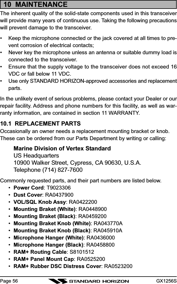 GX1256SPage 5610  MAINTENANCEThe inherent quality of the solid-state components used in this transceiverwill provide many years of continuous use. Taking the following precautionswill prevent damage to the transceiver.• Keep the microphone connected or the jack covered at all times to pre-vent corrosion of electrical contacts;• Never key the microphone unless an antenna or suitable dummy load isconnected to the transceiver.• Ensure that the supply voltage to the transceiver does not exceed 16VDC or fall below 11 VDC.• Use only STANDARD HORIZON-approved accessories and replacementparts.In the unlikely event of serious problems, please contact your Dealer or ourrepair facility. Address and phone numbers for this facility, as well as war-ranty information, are contained in section 11 WARRANTY.10.1  REPLACEMENT PARTSOccasionally an owner needs a replacement mounting bracket or knob.These can be ordered from our Parts Department by writing or calling:Marine Division of Vertex StandardUS Headquarters10900 Walker Street, Cypress, CA 90630, U.S.A.Telephone (714) 827-7600Commonly requested parts, and their part numbers are listed below.•Power Cord: T9023306•Dust Cover: RA0437900•VOL/SQL Knob Assy: RA0422200•Mounting Braket (White): RA0448900•Mounting Braket (Black): RA0459200•Mounting Braket Knob (White): RA043770A•Mounting Braket Knob (Black): RA045910A•Microphone Hanger (White): RA0436000•Microphone Hanger (Black): RA0458800•RAM+ Routing Cable: S8101512•RAM+ Panel Mount Cap: RA0525200•RAM+ Rubber DSC Distress Cover: RA0523200