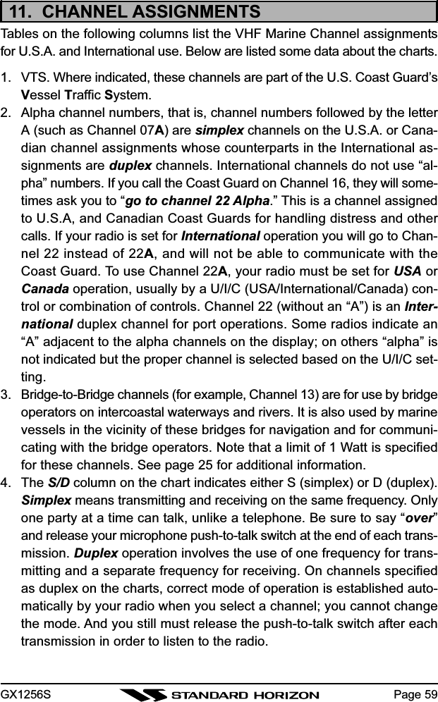 GX1256S Page 5911.  CHANNEL ASSIGNMENTSTables on the following columns list the VHF Marine Channel assignmentsfor U.S.A. and International use. Below are listed some data about the charts.1. VTS. Where indicated, these channels are part of the U.S. Coast Guard’sVessel Traffic System.2. Alpha channel numbers, that is, channel numbers followed by the letterA (such as Channel 07A) are simplex channels on the U.S.A. or Cana-dian channel assignments whose counterparts in the International as-signments are duplex channels. International channels do not use “al-pha” numbers. If you call the Coast Guard on Channel 16, they will some-times ask you to “go to channel 22 Alpha.” This is a channel assignedto U.S.A, and Canadian Coast Guards for handling distress and othercalls. If your radio is set for International operation you will go to Chan-nel 22 instead of 22A, and will not be able to communicate with theCoast Guard. To use Channel 22A, your radio must be set for USA orCanada operation, usually by a U/I/C (USA/International/Canada) con-trol or combination of controls. Channel 22 (without an “A”) is an Inter-national duplex channel for port operations. Some radios indicate an“A” adjacent to the alpha channels on the display; on others “alpha” isnot indicated but the proper channel is selected based on the U/I/C set-ting.3. Bridge-to-Bridge channels (for example, Channel 13) are for use by bridgeoperators on intercoastal waterways and rivers. It is also used by marinevessels in the vicinity of these bridges for navigation and for communi-cating with the bridge operators. Note that a limit of 1 Watt is specifiedfor these channels. See page 25 for additional information.4. The S/D column on the chart indicates either S (simplex) or D (duplex).Simplex means transmitting and receiving on the same frequency. Onlyone party at a time can talk, unlike a telephone. Be sure to say “over”and release your microphone push-to-talk switch at the end of each trans-mission. Duplex operation involves the use of one frequency for trans-mitting and a separate frequency for receiving. On channels specifiedas duplex on the charts, correct mode of operation is established auto-matically by your radio when you select a channel; you cannot changethe mode. And you still must release the push-to-talk switch after eachtransmission in order to listen to the radio.