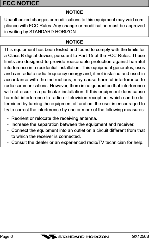 GX1256SPage 6FCC NOTICENOTICEUnauthorized changes or modifications to this equipment may void com-pliance with FCC Rules. Any change or modification must be approvedin writing by STANDARD HORIZON.NOTICEThis equipment has been tested and found to comply with the limits fora Class B digital device, pursuant to Part 15 of the FCC Rules. Theselimits are designed to provide reasonable protection against harmfulinterference in a residential installation. This equipment generates, usesand can radiate radio frequency energy and, if not installed and used inaccordance with the instructions, may cause harmful interference toradio communications. However, there is no guarantee that interferencewill not occur in a particular installation. If this equipment does causeharmful interference to radio or television reception, which can be de-termined by turning the equipment off and on, the user is encouraged totry to correct the interference by one or more of the following measures:- Reorient or relocate the receiving antenna.- Increase the separation between the equipment and receiver.- Connect the equipment into an outlet on a circuit different from thatto which the receiver is connected.- Consult the dealer or an experienced radio/TV technician for help.