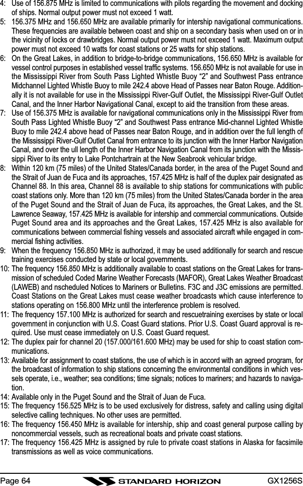 GX1256SPage 644: Use of 156.875 MHz is limited to communications with pilots regarding the movement and dockingof ships. Normal output power must not exceed 1 watt.5: 156.375 MHz and 156.650 MHz are available primarily for intership navigational communications.These frequencies are available between coast and ship on a secondary basis when used on or inthe vicinity of locks or drawbridges. Normal output power must not exceed 1 watt. Maximum outputpower must not exceed 10 watts for coast stations or 25 watts for ship stations.6: On the Great Lakes, in addition to bridge-to-bridge communications, 156.650 MHz is available forvessel control purposes in established vessel traffic systems. 156.650 MHz is not available for use inthe Mississippi River from South Pass Lighted Whistle Buoy “2” and Southwest Pass entranceMidchannel Lighted Whistle Buoy to mile 242.4 above Head of Passes near Baton Rouge. Addition-ally it is not available for use in the Mississippi River-Gulf Outlet, the Mississippi River-Gulf OutletCanal, and the Inner Harbor Navigational Canal, except to aid the transition from these areas.7: Use of 156.375 MHz is available for navigational communications only in the Mississippi River fromSouth Pass Lighted Whistle Buoy “2” and Southwest Pass entrance Mid-channel Lighted WhistleBuoy to mile 242.4 above head of Passes near Baton Rouge, and in addition over the full length ofthe Mississippi River-Gulf Outlet Canal from entrance to its junction with the Inner Harbor NavigationCanal, and over the ull length of the Inner Harbor Navigation Canal from its junction with the Missis-sippi River to its entry to Lake Pontchartrain at the New Seabrook vehicular bridge.8: Within 120 km (75 miles) of the United States/Canada border, in the area of the Puget Sound andthe Strait of Juan de Fuca and its approaches, 157.425 MHz is half of the duplex pair designated asChannel 88. In this area, Channel 88 is available to ship stations for communications with publiccoast stations only. More than 120 km (75 miles) from the United States/Canada border in the areaof the Puget Sound and the Strait of Juan de Fuca, its approaches, the Great Lakes, and the St.Lawrence Seaway, 157.425 MHz is available for intership and commercial communications. OutsidePuget Sound area and its approaches and the Great Lakes, 157.425 MHz is also available forcommunications between commercial fishing vessels and associated aircraft while engaged in com-mercial fishing activities.9: When the frequency 156.850 MHz is authorized, it may be used additionally for search and rescuetraining exercises conducted by state or local governments.10: The frequency 156.850 MHz is additionally available to coast stations on the Great Lakes for trans-mission of scheduled Coded Marine Weather Forecasts (MAFOR), Great Lakes Weather Broadcast(LAWEB) and nscheduled Notices to Mariners or Bulletins. F3C and J3C emissions are permitted.Coast Stations on the Great Lakes must cease weather broadcasts which cause interference tostations operating on 156.800 MHz until the interference problem is resolved.11: The frequency 157.100 MHz is authorized for search and rescuetraining exercises by state or localgovernment in conjunction with U.S. Coast Guard stations. Prior U.S. Coast Guard approval is re-quired. Use must cease immediately on U.S. Coast Guard request.12: The duplex pair for channel 20 (157.000/161.600 MHz) may be used for ship to coast station com-munications.13: Available for assignment to coast stations, the use of which is in accord with an agreed program, forthe broadcast of information to ship stations concerning the environmental conditions in which ves-sels operate, i.e., weather; sea conditions; time signals; notices to mariners; and hazards to naviga-tion.14: Available only in the Puget Sound and the Strait of Juan de Fuca.15: The frequency 156.525 MHz is to be used exclusively for distress, safety and calling using digitalselective calling techniques. No other uses are permitted.16: The frequency 156.450 MHz is available for intership, ship and coast general purpose calling bynoncommercial vessels, such as recreational boats and private coast stations.17: The frequency 156.425 MHz is assigned by rule to private coast stations in Alaska for facsimiletransmissions as well as voice communications.