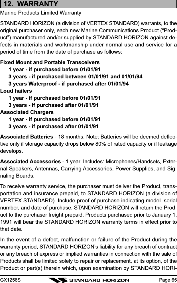 GX1256S Page 6512.  WARRANTYMarine Products Limited WarrantySTANDARD HORIZON (a division of VERTEX STANDARD) warrants, to theoriginal purchaser only, each new Marine Communications Product (“Prod-uct”) manufactured and/or supplied by STANDARD HORIZON against de-fects in materials and workmanship under normal use and service for aperiod of time from the date of purchase as follows:Fixed Mount and Portable Transceivers1 year - if purchased before 01/01/913 years - if purchased between 01/01/91 and 01/01/943 years Waterproof - if purchased after 01/01/94Loud hailers1 year - if purchased before 01/01/913 years - if purchased after 01/01/91Associated Chargers1 year - if purchased before 01/01/913 years - if purchased after 01/01/91Associated Batteries - 18 months. Note: Batteries will be deemed deflec-tive only if storage capacity drops below 80% of rated capacity or if leakagedevelops.Associated Accessories - 1 year. Includes: Microphones/Handsets, Exter-nal Speakers, Antennas, Carrying Accessories, Power Supplies, and Sig-naling Boards.To receive warranty service, the purchaser must deliver the Product, trans-portation and insurance prepaid, to STANDARD HORIZON (a division ofVERTEX STANDARD). Include proof of purchase indicating model. serialnumber, and date of purchase. STANDARD HORIZON will return the Prod-uct to the purchaser freight prepaid. Products purchased prior to January 1,1991 will bear the STANDARD HORIZON warranty terms in effect prior tothat date.In the event of a defect, malfunction or failure of the Product during thewarranty period, STANDARD HORIZON’s liability for any breach of contractor any breach of express or implied warranties in connection with the sale ofProducts shall be limited solely to repair or replacement, at its option, of theProduct or part(s) therein which, upon examination by STANDARD HORI-