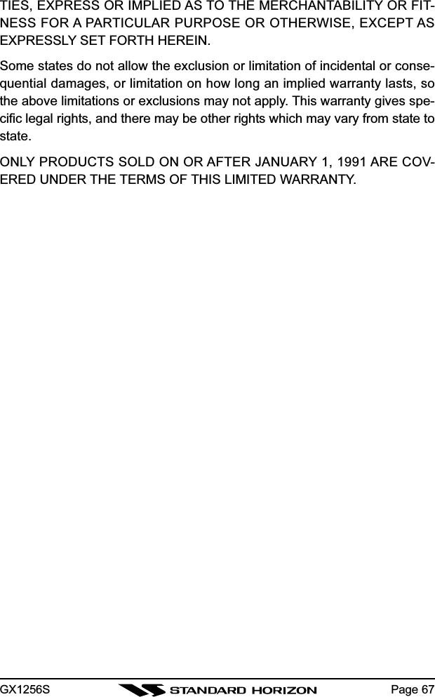 GX1256S Page 67TIES, EXPRESS OR IMPLIED AS TO THE MERCHANTABILITY OR FIT-NESS FOR A PARTICULAR PURPOSE OR OTHERWISE, EXCEPT ASEXPRESSLY SET FORTH HEREIN.Some states do not allow the exclusion or limitation of incidental or conse-quential damages, or limitation on how long an implied warranty lasts, sothe above limitations or exclusions may not apply. This warranty gives spe-cific legal rights, and there may be other rights which may vary from state tostate.ONLY PRODUCTS SOLD ON OR AFTER JANUARY 1, 1991 ARE COV-ERED UNDER THE TERMS OF THIS LIMITED WARRANTY.