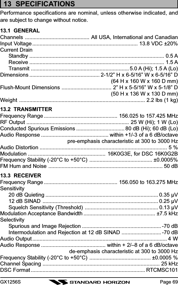 GX1256S Page 6913  SPECIFICATIONSPerformance specifications are nominal, unless otherwise indicated, andare subject to change without notice.13.1  GENERALChannels ............................................ All USA, International and CanadianInput Voltage........................................................................ 13.8 VDC ±20%Current DrainStandby ............................................................................................ 0.5 AReceive ............................................................................................ 1.5 ATransmit ................................................................... 5.0 A (Hi); 1.5 A (Lo)Dimensions ................................................ 2-1/2” H x 6-5/16” W x 6-5/16” D(64 H x 160 W x 160 D mm)Flush-Mount Dimensions .................................. 2” H x 5-5/16” W x 5-1/8” D(50 H x 136 W x 130 D mm)Weight ...................................................................................... 2.2 lbs (1 kg)13.2  TRANSMITTERFrequency Range .................................................. 156.025 to 157.425 MHzRF Output ...................................................................... 25 W (Hi); 1 W (Lo)Conducted Spurious Emissions ................................. 80 dB (Hi); 60 dB (Lo)Audio Response .............................................. within +1/-3 of a 6 dB/octavepre-emphasis characteristic at 300 to 3000 HzAudio Distortion ....................................................................................... 5 %Modulation ..................................................... 16K0G3E, for DSC 16K0G2BFrequency Stability (-20°C to +50°C) ........................................... ±0.0005%FM Hum and Noise .............................................................................. 50 dB13.3  RECEIVERFrequency Range .................................................. 156.050 to 163.275 MHzSensitivity20 dB Quieting ............................................................................. 0.35 µV12 dB SINAD ............................................................................... 0.25 µVSquelch Sensitivity (Threshold) .................................................. 0.13 µVModulation Acceptance Bandwidth ................................................. ±7.5 kHzSelectivitySpurious and Image Rejection ...................................................... -70 dBIntermodulation and Rejection at 12 dB SINAD ........................... -70 dBAudio Output............................................................................................ 4 WAudio Response ............................................ within + 2/–8 of a 6 dB/octavede-emphasis characteristic at 300 to 3000 HzFrequency Stability (-20°C to +50°C) .......................................... ±0.0005 %Channel Spacing ................................................................................ 25 kHzDSC Format .............................................................................. RTCMSC101