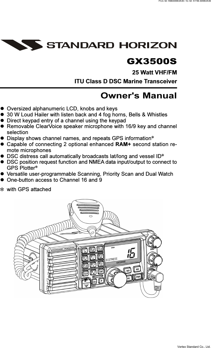 Page 1GX3500SGX3500S25 Watt VHF/FMITU Class D DSC Marine TransceiverOwner&apos;s ManualOversized alphanumeric LCD, knobs and keys30 W Loud Hailer with listen back and 4 fog horns, Bells &amp; WhistlesDirect keypad entry of a channel using the keypadRemovable ClearVoice speaker microphone with 16/9 key and channelselectionDisplay shows channel names, and repeats GPS information8Capable of connecting 2 optional enhanced RAM+ second station re-mote microphonesDSC distress call automatically broadcasts lat/long and vessel ID8DSC position request function and NMEA data input/output to connect toGPS Plotter8Versatile user-programmable Scanning, Priority Scan and Dual WatchOne-button access to Channel 16 and 98with GPS attachedVertex Standard Co., Ltd.FCC ID: K6630063X30 / IC ID: 511B-30063X30