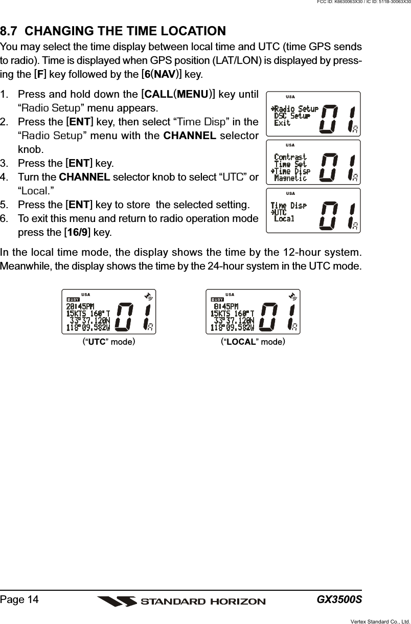 GX3500SPage 148.7  CHANGING THE TIME LOCATIONYou may select the time display between local time and UTC (time GPS sendsto radio). Time is displayed when GPS position (LAT/LON) is displayed by press-ing the [F] key followed by the [6(NAV)] key.1. Press and hold down the [CALL(MENU)] key until“Radio Setup” menu appears.2. Press the [ENT] key, then select “Time Disp” in the“Radio Setup” menu with the CHANNEL selectorknob.3. Press the [ENT] key.4. Turn the CHANNEL selector knob to select “UTC” or“Local.”5. Press the [ENT] key to store  the selected setting.6. To exit this menu and return to radio operation modepress the [16/9] key.In the local time mode, the display shows the time by the 12-hour system.Meanwhile, the display shows the time by the 24-hour system in the UTC mode.(“UTC” mode)(“LOCAL” mode)Vertex Standard Co., Ltd.FCC ID: K6630063X30 / IC ID: 511B-30063X30