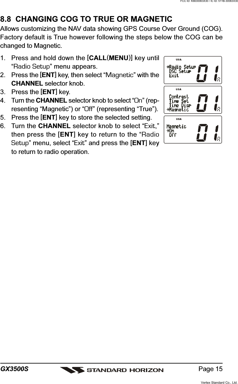 Page 15GX3500S8.8  CHANGING COG TO TRUE OR MAGNETICAllows customizing the NAV data showing GPS Course Over Ground (COG).Factory default is True however following the steps below the COG can bechanged to Magnetic.1. Press and hold down the [CALL(MENU)] key until“Radio Setup” menu appears.2. Press the [ENT] key, then select “Magnetic” with theCHANNEL selector knob.3. Press the [ENT] key.4. Turn the CHANNEL selector knob to select “On” (rep-resenting “Magnetic”) or “Off” (representing “True”).5. Press the [ENT] key to store the selected setting.6. Turn the CHANNEL selector knob to select “Exit,”then press the [ENT] key to return to the “RadioSetup” menu, select “Exit” and press the [ENT] keyto return to radio operation.Vertex Standard Co., Ltd.FCC ID: K6630063X30 / IC ID: 511B-30063X30