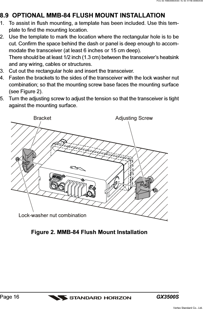 GX3500SPage 168.9  OPTIONAL MMB-84 FLUSH MOUNT INSTALLATION1. To assist in flush mounting, a template has been included. Use this tem-plate to find the mounting location.2. Use the template to mark the location where the rectangular hole is to becut. Confirm the space behind the dash or panel is deep enough to accom-modate the transceiver (at least 6 inches or 15 cm deep).There should be at least 1/2 inch (1.3 cm) between the transceiver’s heatsinkand any wiring, cables or structures.3. Cut out the rectangular hole and insert the transceiver.4. Fasten the brackets to the sides of the transceiver with the lock washer nutcombination; so that the mounting screw base faces the mounting surface(see Figure 2).5. Turn the adjusting screw to adjust the tension so that the transceiver is tightagainst the mounting surface.Figure 2. MMB-84 Flush Mount InstallationBracketAdjusting ScrewLock-washer nut combinationVertex Standard Co., Ltd.FCC ID: K6630063X30 / IC ID: 511B-30063X30