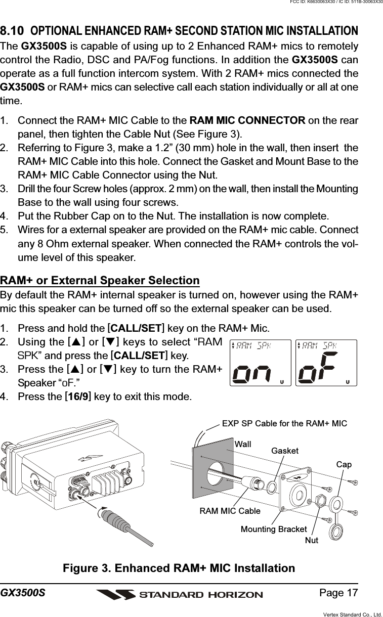 Page 17GX3500S8.10  OPTIONAL ENHANCED RAM+ SECOND STATION MIC INSTALLATIONThe GX3500S is capable of using up to 2 Enhanced RAM+ mics to remotelycontrol the Radio, DSC and PA/Fog functions. In addition the GX3500S canoperate as a full function intercom system. With 2 RAM+ mics connected theGX3500S or RAM+ mics can selective call each station individually or all at onetime.1. Connect the RAM+ MIC Cable to the RAM MIC CONNECTOR on the rearpanel, then tighten the Cable Nut (See Figure 3).2. Referring to Figure 3, make a 1.2” (30 mm) hole in the wall, then insert  theRAM+ MIC Cable into this hole. Connect the Gasket and Mount Base to theRAM+ MIC Cable Connector using the Nut.3. Drill the four Screw holes (approx. 2 mm) on the wall, then install the MountingBase to the wall using four screws.4. Put the Rubber Cap on to the Nut. The installation is now complete.5. Wires for a external speaker are provided on the RAM+ mic cable. Connectany 8 Ohm external speaker. When connected the RAM+ controls the vol-ume level of this speaker.RAM+ or External Speaker SelectionBy default the RAM+ internal speaker is turned on, however using the RAM+mic this speaker can be turned off so the external speaker can be used.1. Press and hold the [CALL/SET] key on the RAM+ Mic.2. Using the [] or [] keys to select “RAMSPK” and press the [CALL/SET] key.3. Press the [] or [] key to turn the RAM+Speaker “oF.”4. Press the [16/9] key to exit this mode.Figure 3. Enhanced RAM+ MIC InstallationWall GasketMounting BracketRAM MIC CableCapNutEXP SP Cable for the RAM+ MICVertex Standard Co., Ltd.FCC ID: K6630063X30 / IC ID: 511B-30063X30