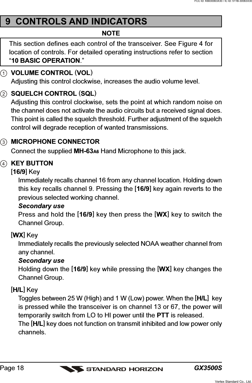 GX3500SPage 189  CONTROLS AND INDICATORSNOTEThis section defines each control of the transceiver. See Figure 4 forlocation of controls. For detailed operating instructions refer to section“10 BASIC OPERATION.”VOLUME CONTROL (VOL)Adjusting this control clockwise, increases the audio volume level.SQUELCH CONTROL (SQL)Adjusting this control clockwise, sets the point at which random noise onthe channel does not activate the audio circuits but a received signal does.This point is called the squelch threshold. Further adjustment of the squelchcontrol will degrade reception of wanted transmissions.MICROPHONE CONNECTORConnect the supplied MH-63A6 Hand Microphone to this jack.KEY BUTTON[16/9] KeyImmediately recalls channel 16 from any channel location. Holding downthis key recalls channel 9. Pressing the [16/9] key again reverts to theprevious selected working channel.Secondary usePress and hold the [16/9] key then press the [WX] key to switch theChannel Group.[WX] KeyImmediately recalls the previously selected NOAA weather channel fromany channel.Secondary useHolding down the [16/9] key while pressing the [WX] key changes theChannel Group.[H/L] KeyToggles between 25 W (High) and 1 W (Low) power. When the [H/L]  keyis pressed while the transceiver is on channel 13 or 67, the power willtemporarily switch from LO to HI power until the PTT is released.The [H/L] key does not function on transmit inhibited and low power onlychannels.Vertex Standard Co., Ltd.FCC ID: K6630063X30 / IC ID: 511B-30063X30