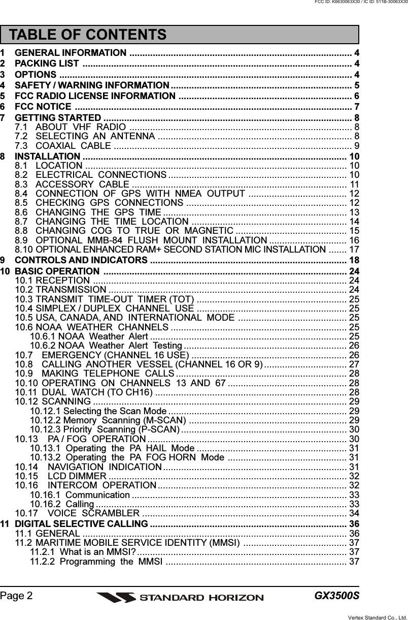 GX3500SPage 2TABLE OF CONTENTS1 GENERAL INFORMATION ...................................................................................... 42 PACKING LIST ........................................................................................................ 43 OPTIONS ................................................................................................................. 44 SAFETY / WARNING INFORMATION ...................................................................... 55 FCC RADIO LICENSE INFORMATION ................................................................... 66 FCC NOTICE ........................................................................................................... 77 GETTING STARTED ................................................................................................ 87.1 ABOUT  VHF  RADIO ...................................................................................... 87.2 SELECTING  AN  ANTENNA ........................................................................... 87.3 COAXIAL  CABLE ............................................................................................ 98 INSTALLATION ...................................................................................................... 108.1 LOCATION ..................................................................................................... 108.2 ELECTRICAL  CONNECTIONS ..................................................................... 108.3 ACCESSORY  CABLE ................................................................................... 118.4 CONNECTION  OF  GPS  WITH  NMEA  OUTPUT ...................................... 128.5 CHECKING  GPS  CONNECTIONS .............................................................. 128.6 CHANGING  THE  GPS  TIME ....................................................................... 138.7 CHANGING  THE  TIME  LOCATION ............................................................ 148.8 CHANGING  COG  TO  TRUE  OR  MAGNETIC ........................................... 158.9 OPTIONAL  MMB-84  FLUSH  MOUNT  INSTALLATION .............................. 168.10 OPTIONAL ENHANCED RAM+ SECOND STATION MIC INSTALLATION ....... 179 CONTROLS AND INDICATORS ............................................................................ 1810 BASIC OPERATION .............................................................................................. 2410.1 RECEPTION .................................................................................................. 2410.2 TRANSMISSION ............................................................................................ 2410.3 TRANSMIT  TIME-OUT  TIMER (TOT) .......................................................... 2510.4 SIMPLEX / DUPLEX  CHANNEL  USE .......................................................... 2510.5 USA, CANADA, AND  INTERNATIONAL  MODE .......................................... 2510.6 NOAA  WEATHER  CHANNELS .................................................................... 2510.6.1 NOAA  Weather  Alert ............................................................................ 2510.6.2 NOAA  Weather  Alert  Testing ............................................................... 2610.7 EMERGENCY (CHANNEL 16 USE) ............................................................ 2610.8 CALLING  ANOTHER  VESSEL (CHANNEL 16 OR 9) ................................ 2710.9 MAKING  TELEPHONE  CALLS .................................................................. 2810.10 OPERATING  ON  CHANNELS  13  AND  67 .............................................. 2810.11 DUAL  WATCH (TO CH16) .......................................................................... 2810.12 SCANNING .................................................................................................. 2910.12.1 Selecting the Scan Mode ..................................................................... 2910.12.2 Memory  Scanning (M-SCAN) ............................................................. 2910.12.3 Priority  Scanning (P-SCAN) ................................................................ 3010.13 PA / FOG  OPERATION ............................................................................. 3010.13.1  Operating  the  PA  HAIL  Mode .......................................................... 3110.13.2  Operating  the  PA  FOG HORN  Mode .............................................. 3110.14 NAVIGATION  INDICATION ....................................................................... 3110.15 LCD DIMMER ............................................................................................ 3210.16 INTERCOM  OPERATION ......................................................................... 3210.16.1  Communication ................................................................................... 3310.16.2  Calling ................................................................................................. 3310.17 VOICE  SCRAMBLER ............................................................................... 3411 DIGITAL SELECTIVE CALLING ............................................................................ 3611.1 GENERAL ...................................................................................................... 3611.2 MARITIME MOBILE SERVICE IDENTITY (MMSI) ........................................ 3711.2.1 What is an MMSI?................................................................................. 3711.2.2 Programming  the  MMSI ...................................................................... 37Vertex Standard Co., Ltd.FCC ID: K6630063X30 / IC ID: 511B-30063X30