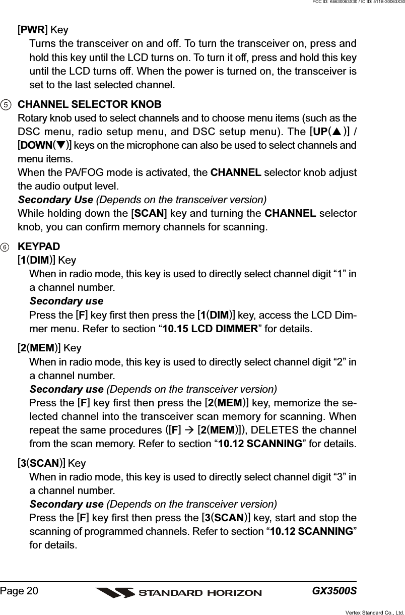 GX3500SPage 20[PWR] KeyTurns the transceiver on and off. To turn the transceiver on, press andhold this key until the LCD turns on. To turn it off, press and hold this keyuntil the LCD turns off. When the power is turned on, the transceiver isset to the last selected channel.CHANNEL SELECTOR KNOBRotary knob used to select channels and to choose menu items (such as theDSC menu, radio setup menu, and DSC setup menu). The [UP()] /[DOWN()] keys on the microphone can also be used to select channels andmenu items.When the PA/FOG mode is activated, the CHANNEL selector knob adjustthe audio output level.Secondary Use (Depends on the transceiver version)While holding down the [SCAN] key and turning the CHANNEL selectorknob, you can confirm memory channels for scanning.KEYPAD[1(DIM)] KeyWhen in radio mode, this key is used to directly select channel digit “1” ina channel number.Secondary usePress the [F] key first then press the [1(DIM)] key, access the LCD Dim-mer menu. Refer to section “10.15 LCD DIMMER” for details.[2(MEM)] KeyWhen in radio mode, this key is used to directly select channel digit “2” ina channel number.Secondary use (Depends on the transceiver version)Press the [F] key first then press the [2(MEM)] key, memorize the se-lected channel into the transceiver scan memory for scanning. Whenrepeat the same procedures ([F]  [2(MEM)]), DELETES the channelfrom the scan memory. Refer to section “10.12 SCANNING” for details.[3(SCAN)] KeyWhen in radio mode, this key is used to directly select channel digit “3” ina channel number.Secondary use (Depends on the transceiver version)Press the [F] key first then press the [3(SCAN)] key, start and stop thescanning of programmed channels. Refer to section “10.12 SCANNING”for details.Vertex Standard Co., Ltd.FCC ID: K6630063X30 / IC ID: 511B-30063X30