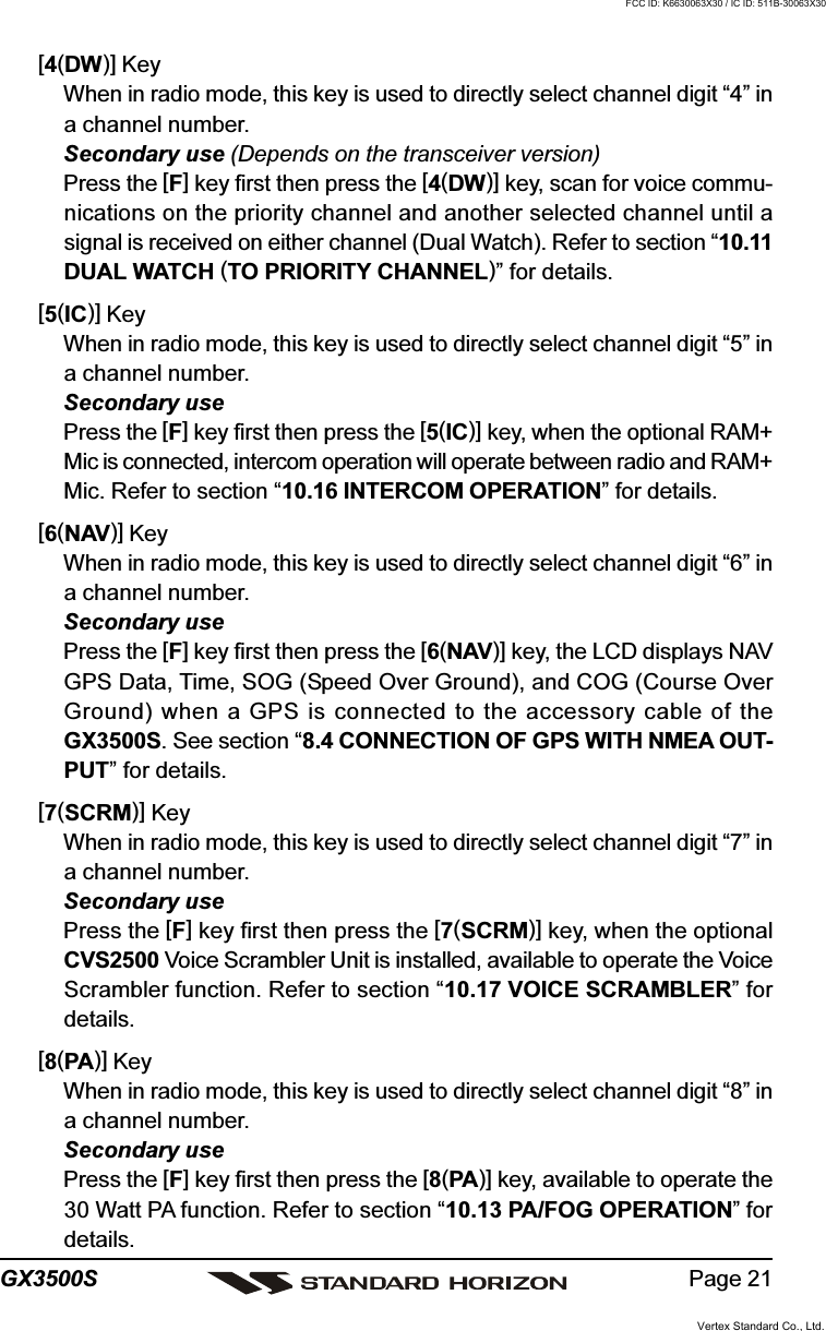 Page 21GX3500S[4(DW)] KeyWhen in radio mode, this key is used to directly select channel digit “4” ina channel number.Secondary use (Depends on the transceiver version)Press the [F] key first then press the [4(DW)] key, scan for voice commu-nications on the priority channel and another selected channel until asignal is received on either channel (Dual Watch). Refer to section “10.11DUAL WATCH (TO PRIORITY CHANNEL)” for details.[5(IC)] KeyWhen in radio mode, this key is used to directly select channel digit “5” ina channel number.Secondary usePress the [F] key first then press the [5(IC)] key, when the optional RAM+Mic is connected, intercom operation will operate between radio and RAM+Mic. Refer to section “10.16 INTERCOM OPERATION” for details.[6(NAV)] KeyWhen in radio mode, this key is used to directly select channel digit “6” ina channel number.Secondary usePress the [F] key first then press the [6(NAV)] key, the LCD displays NAVGPS Data, Time, SOG (Speed Over Ground), and COG (Course OverGround) when a GPS is connected to the accessory cable of theGX3500S. See section “8.4 CONNECTION OF GPS WITH NMEA OUT-PUT” for details.[7(SCRM)] KeyWhen in radio mode, this key is used to directly select channel digit “7” ina channel number.Secondary usePress the [F] key first then press the [7(SCRM)] key, when the optionalCVS2500 Voice Scrambler Unit is installed, available to operate the VoiceScrambler function. Refer to section “10.17 VOICE SCRAMBLER” fordetails.[8(PA)] KeyWhen in radio mode, this key is used to directly select channel digit “8” ina channel number.Secondary usePress the [F] key first then press the [8(PA)] key, available to operate the30 Watt PA function. Refer to section “10.13 PA/FOG OPERATION” fordetails.Vertex Standard Co., Ltd.FCC ID: K6630063X30 / IC ID: 511B-30063X30