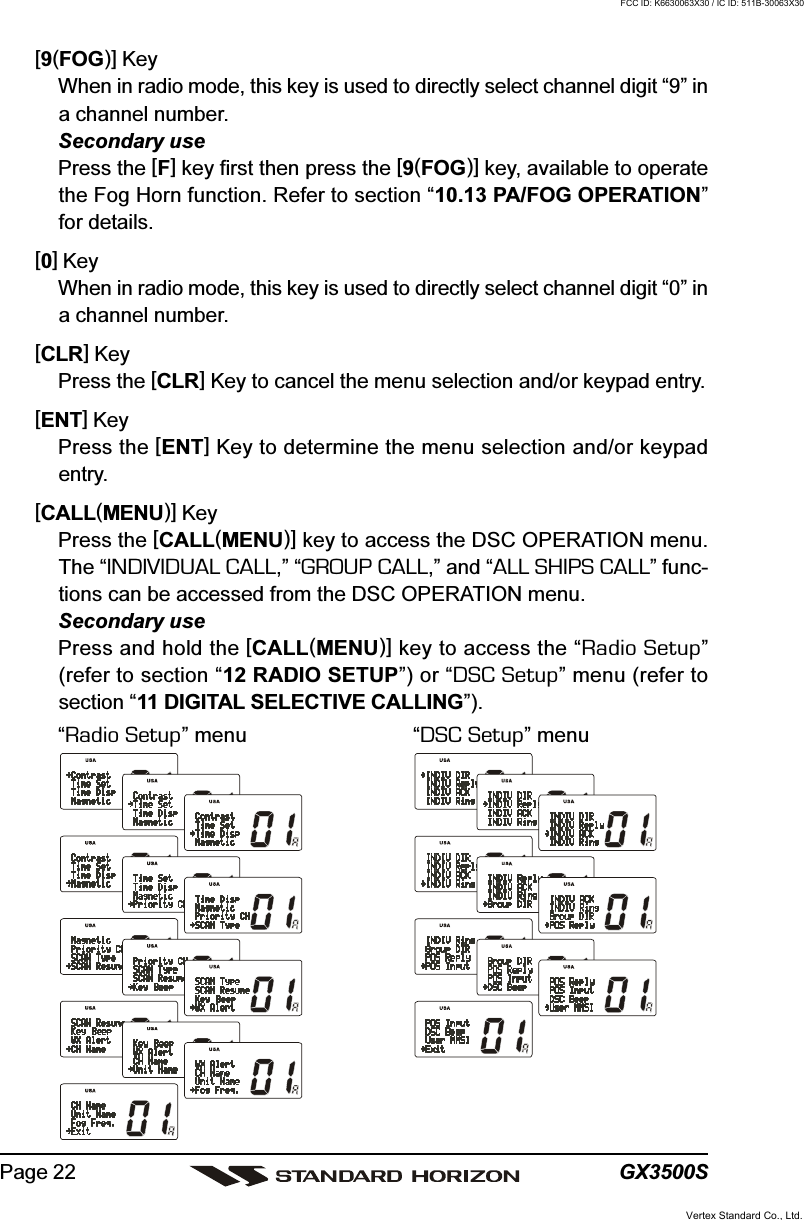 GX3500SPage 22[9(FOG)] KeyWhen in radio mode, this key is used to directly select channel digit “9” ina channel number.Secondary usePress the [F] key first then press the [9(FOG)] key, available to operatethe Fog Horn function. Refer to section “10.13 PA/FOG OPERATION”for details.[0] KeyWhen in radio mode, this key is used to directly select channel digit “0” ina channel number.[CLR] KeyPress the [CLR] Key to cancel the menu selection and/or keypad entry.[ENT] KeyPress the [ENT] Key to determine the menu selection and/or keypadentry.[CALL(MENU)] KeyPress the [CALL(MENU)] key to access the DSC OPERATION menu.The “INDIVIDUAL CALL,” “GROUP CALL,” and “ALL SHIPS CALL” func-tions can be accessed from the DSC OPERATION menu.Secondary usePress and hold the [CALL(MENU)] key to access the “Radio Setup”(refer to section “12 RADIO SETUP”) or “DSC Setup” menu (refer tosection “11 DIGITAL SELECTIVE CALLING”).“Radio Setup” menu “DSC Setup” menuVertex Standard Co., Ltd.FCC ID: K6630063X30 / IC ID: 511B-30063X30