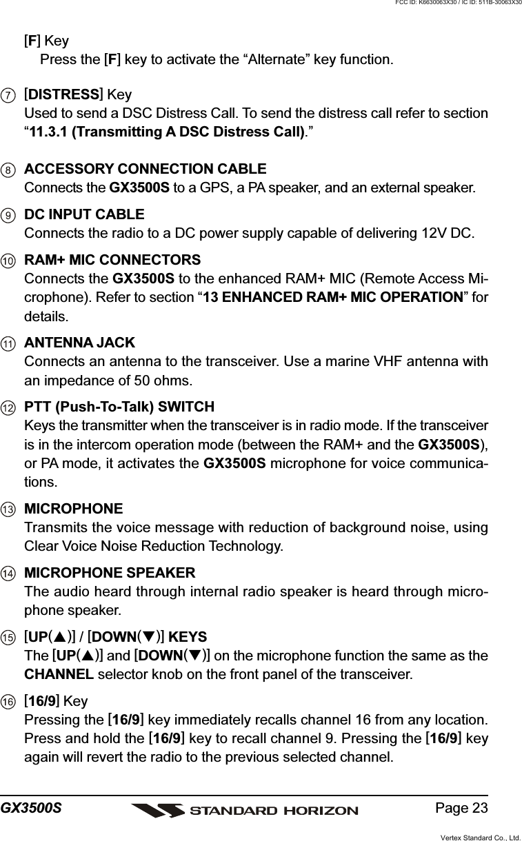 Page 23GX3500S[F] KeyPress the [F] key to activate the “Alternate” key function.[DISTRESS] KeyUsed to send a DSC Distress Call. To send the distress call refer to section“11.3.1 (Transmitting A DSC Distress Call).”ACCESSORY CONNECTION CABLEConnects the GX3500S to a GPS, a PA speaker, and an external speaker.DC INPUT CABLEConnects the radio to a DC power supply capable of delivering 12V DC.RAM+ MIC CONNECTORSConnects the GX3500S to the enhanced RAM+ MIC (Remote Access Mi-crophone). Refer to section “13 ENHANCED RAM+ MIC OPERATION” fordetails.ANTENNA JACKConnects an antenna to the transceiver. Use a marine VHF antenna withan impedance of 50 ohms.PTT (Push-To-Talk) SWITCHKeys the transmitter when the transceiver is in radio mode. If the transceiveris in the intercom operation mode (between the RAM+ and the GX3500S),or PA mode, it activates the GX3500S microphone for voice communica-tions.MICROPHONETransmits the voice message with reduction of background noise, usingClear Voice Noise Reduction Technology.MICROPHONE SPEAKERThe audio heard through internal radio speaker is heard through micro-phone speaker.[UP()] / [DOWN()] KEYSThe [UP()] and [DOWN()] on the microphone function the same as theCHANNEL selector knob on the front panel of the transceiver.[16/9] KeyPressing the [16/9] key immediately recalls channel 16 from any location.Press and hold the [16/9] key to recall channel 9. Pressing the [16/9] keyagain will revert the radio to the previous selected channel.Vertex Standard Co., Ltd.FCC ID: K6630063X30 / IC ID: 511B-30063X30