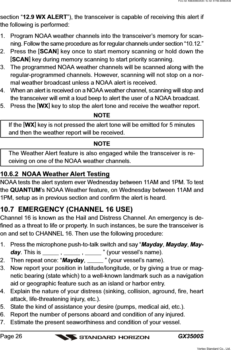 GX3500SPage 26section “12.9 WX ALERT”), the transceiver is capable of receiving this alert ifthe following is performed:1. Program NOAA weather channels into the transceiver’s memory for scan-ning. Follow the same procedure as for regular channels under section “10.12.”2. Press the [SCAN] key once to start memory scanning or hold down the[SCAN] key during memory scanning to start priority scanning.3. The programmed NOAA weather channels will be scanned along with theregular-programmed channels. However, scanning will not stop on a nor-mal weather broadcast unless a NOAA alert is received.4. When an alert is received on a NOAA weather channel, scanning will stop andthe transceiver will emit a loud beep to alert the user of a NOAA broadcast.5. Press the [WX] key to stop the alert tone and receive the weather report.NOTEIf the [WX] key is not pressed the alert tone will be emitted for 5 minutesand then the weather report will be received.NOTEThe Weather Alert feature is also engaged while the transceiver is re-ceiving on one of the NOAA weather channels.10.6.2  NOAA Weather Alert TestingNOAA tests the alert system ever Wednesday between 11AM and 1PM. To testthe QUANTUM’s NOAA Weather feature, on Wednesday between 11AM and1PM, setup as in previous section and confirm the alert is heard.10.7  EMERGENCY (CHANNEL 16 USE)Channel 16 is known as the Hail and Distress Channel. An emergency is de-fined as a threat to life or property. In such instances, be sure the transceiver ison and set to CHANNEL 16. Then use the following procedure:1. Press the microphone push-to-talk switch and say “Mayday, Mayday, May-day. This is            ,            ,            ” (your vessel’s name).2. Then repeat once: “Mayday,            ” (your vessel’s name).3. Now report your position in latitude/longitude, or by giving a true or mag-netic bearing (state which) to a well-known landmark such as a navigationaid or geographic feature such as an island or harbor entry.4. Explain the nature of your distress (sinking, collision, aground, fire, heartattack, life-threatening injury, etc.).5. State the kind of assistance your desire (pumps, medical aid, etc.).6. Report the number of persons aboard and condition of any injured.7. Estimate the present seaworthiness and condition of your vessel.Vertex Standard Co., Ltd.FCC ID: K6630063X30 / IC ID: 511B-30063X30