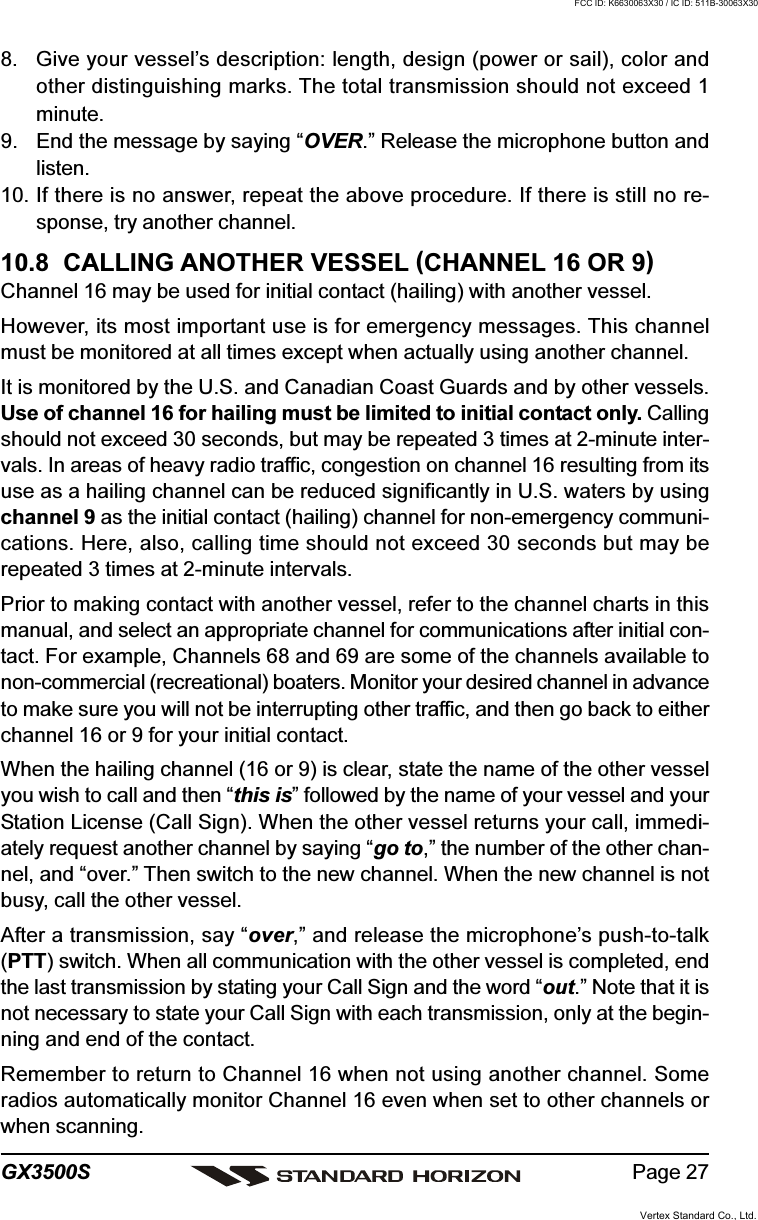 Page 27GX3500S8. Give your vessel’s description: length, design (power or sail), color andother distinguishing marks. The total transmission should not exceed 1minute.9. End the message by saying “OVER.” Release the microphone button andlisten.10. If there is no answer, repeat the above procedure. If there is still no re-sponse, try another channel.10.8  CALLING ANOTHER VESSEL (CHANNEL 16 OR 9)Channel 16 may be used for initial contact (hailing) with another vessel.However, its most important use is for emergency messages. This channelmust be monitored at all times except when actually using another channel.It is monitored by the U.S. and Canadian Coast Guards and by other vessels.Use of channel 16 for hailing must be limited to initial contact only. Callingshould not exceed 30 seconds, but may be repeated 3 times at 2-minute inter-vals. In areas of heavy radio traffic, congestion on channel 16 resulting from itsuse as a hailing channel can be reduced significantly in U.S. waters by usingchannel 9 as the initial contact (hailing) channel for non-emergency communi-cations. Here, also, calling time should not exceed 30 seconds but may berepeated 3 times at 2-minute intervals.Prior to making contact with another vessel, refer to the channel charts in thismanual, and select an appropriate channel for communications after initial con-tact. For example, Channels 68 and 69 are some of the channels available tonon-commercial (recreational) boaters. Monitor your desired channel in advanceto make sure you will not be interrupting other traffic, and then go back to eitherchannel 16 or 9 for your initial contact.When the hailing channel (16 or 9) is clear, state the name of the other vesselyou wish to call and then “this is” followed by the name of your vessel and yourStation License (Call Sign). When the other vessel returns your call, immedi-ately request another channel by saying “go to,” the number of the other chan-nel, and “over.” Then switch to the new channel. When the new channel is notbusy, call the other vessel.After a transmission, say “over,” and release the microphone’s push-to-talk(PTT) switch. When all communication with the other vessel is completed, endthe last transmission by stating your Call Sign and the word “out.” Note that it isnot necessary to state your Call Sign with each transmission, only at the begin-ning and end of the contact.Remember to return to Channel 16 when not using another channel. Someradios automatically monitor Channel 16 even when set to other channels orwhen scanning.Vertex Standard Co., Ltd.FCC ID: K6630063X30 / IC ID: 511B-30063X30