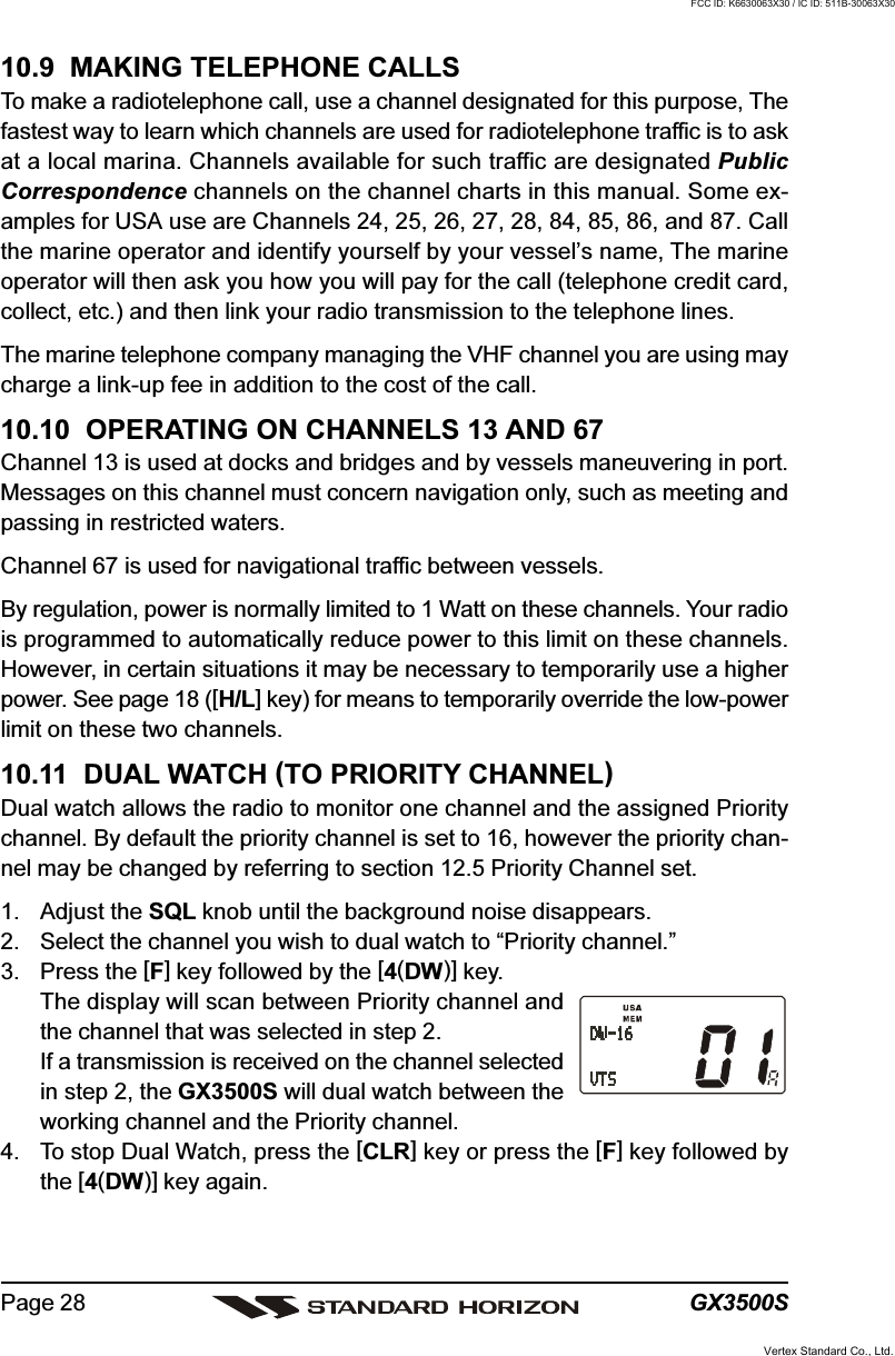 GX3500SPage 2810.9  MAKING TELEPHONE CALLSTo make a radiotelephone call, use a channel designated for this purpose, Thefastest way to learn which channels are used for radiotelephone traffic is to askat a local marina. Channels available for such traffic are designated PublicCorrespondence channels on the channel charts in this manual. Some ex-amples for USA use are Channels 24, 25, 26, 27, 28, 84, 85, 86, and 87. Callthe marine operator and identify yourself by your vessel’s name, The marineoperator will then ask you how you will pay for the call (telephone credit card,collect, etc.) and then link your radio transmission to the telephone lines.The marine telephone company managing the VHF channel you are using maycharge a link-up fee in addition to the cost of the call.10.10  OPERATING ON CHANNELS 13 AND 67Channel 13 is used at docks and bridges and by vessels maneuvering in port.Messages on this channel must concern navigation only, such as meeting andpassing in restricted waters.Channel 67 is used for navigational traffic between vessels.By regulation, power is normally limited to 1 Watt on these channels. Your radiois programmed to automatically reduce power to this limit on these channels.However, in certain situations it may be necessary to temporarily use a higherpower. See page 18 ([H/L] key) for means to temporarily override the low-powerlimit on these two channels.10.11  DUAL WATCH (TO PRIORITY CHANNEL)Dual watch allows the radio to monitor one channel and the assigned Prioritychannel. By default the priority channel is set to 16, however the priority chan-nel may be changed by referring to section 12.5 Priority Channel set.1. Adjust the SQL knob until the background noise disappears.2. Select the channel you wish to dual watch to “Priority channel.”3. Press the [F] key followed by the [4(DW)] key.The display will scan between Priority channel andthe channel that was selected in step 2.If a transmission is received on the channel selectedin step 2, the GX3500S will dual watch between theworking channel and the Priority channel.4. To stop Dual Watch, press the [CLR] key or press the [F] key followed bythe [4(DW)] key again.Vertex Standard Co., Ltd.FCC ID: K6630063X30 / IC ID: 511B-30063X30