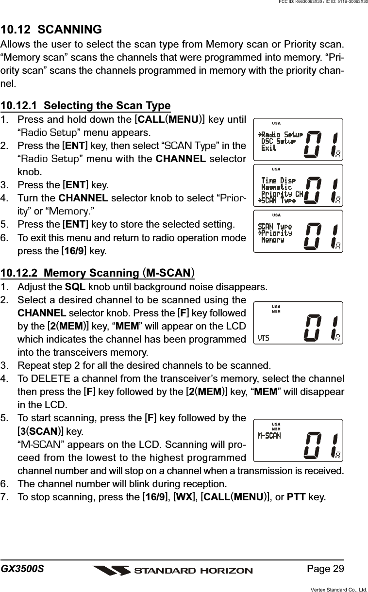 Page 29GX3500S10.12  SCANNINGAllows the user to select the scan type from Memory scan or Priority scan.“Memory scan” scans the channels that were programmed into memory. “Pri-ority scan” scans the channels programmed in memory with the priority chan-nel.10.12.1  Selecting the Scan Type1. Press and hold down the [CALL(MENU)] key until“Radio Setup” menu appears.2. Press the [ENT] key, then select “SCAN Type” in the“Radio Setup” menu with the CHANNEL selectorknob.3. Press the [ENT] key.4. Turn the CHANNEL selector knob to select “Prior-ity” or “Memory.”5. Press the [ENT] key to store the selected setting.6. To exit this menu and return to radio operation modepress the [16/9] key.10.12.2  Memory Scanning (M-SCAN)1. Adjust the SQL knob until background noise disappears.2. Select a desired channel to be scanned using theCHANNEL selector knob. Press the [F] key followedby the [2(MEM)] key, “MEM” will appear on the LCDwhich indicates the channel has been programmedinto the transceivers memory.3. Repeat step 2 for all the desired channels to be scanned.4. To DELETE a channel from the transceiver’s memory, select the channelthen press the [F] key followed by the [2(MEM)] key, “MEM” will disappearin the LCD.5. To start scanning, press the [F] key followed by the[3(SCAN)] key.“M-SCAN” appears on the LCD. Scanning will pro-ceed from the lowest to the highest programmedchannel number and will stop on a channel when a transmission is received.6. The channel number will blink during reception.7. To stop scanning, press the [16/9], [WX], [CALL(MENU)], or PTT key.Vertex Standard Co., Ltd.FCC ID: K6630063X30 / IC ID: 511B-30063X30