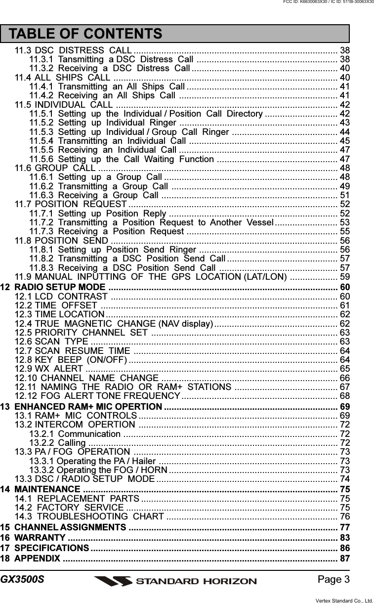 Page 3GX3500S11.3 DSC  DISTRESS  CALL ................................................................................. 3811.3.1 Tansmitting  a DSC  Distress  Call ........................................................ 3811.3.2 Receiving  a  DSC  Distress  Call .......................................................... 4011.4 ALL  SHIPS  CALL ......................................................................................... 4011.4.1 Transmitting  an  All  Ships  Call ............................................................ 4111.4.2 Receiving  an  All  Ships  Call ............................................................... 4111.5 INDIVIDUAL  CALL ........................................................................................ 4211.5.1 Setting  up  the  Individual / Position  Call  Directory ............................. 4211.5.2 Setting  up  Individual  Ringer ............................................................... 4311.5.3 Setting  up  Individual / Group  Call  Ringer .......................................... 4411.5.4 Transmitting  an  Individual  Call ........................................................... 4511.5.5 Receiving  an  Individual  Call ............................................................... 4711.5.6 Setting  up  the  Call  Waiting  Function ................................................ 4711.6 GROUP  CALL ............................................................................................... 4811.6.1 Setting  up  a  Group  Call ..................................................................... 4811.6.2 Transmitting  a  Group  Call .................................................................. 4911.6.3 Receiving  a  Group  Call ...................................................................... 5111.7 POSITION  REQUEST ................................................................................... 5211.7.1 Setting  up  Position  Reply ................................................................... 5211.7.2 Transmitting  a  Position  Request  to  Another  Vessel......................... 5311.7.3 Receiving  a  Position  Request ............................................................ 5511.8 POSITION  SEND .......................................................................................... 5611.8.1 Setting  up  Position  Send  Ringer ....................................................... 5611.8.2 Transmitting  a  DSC  Position  Send  Call ............................................ 5711.8.3 Receiving  a  DSC  Position  Send  Call ............................................... 5711.9 MANUAL  INPUTTING  OF  THE  GPS  LOCATION (LAT/LON) ................... 5912 RADIO SETUP MODE ........................................................................................... 6012.1 LCD  CONTRAST .......................................................................................... 6012.2 TIME  OFFSET .............................................................................................. 6112.3 TIME LOCATION ............................................................................................ 6212.4 TRUE  MAGNETIC  CHANGE (NAV display) ................................................. 6212.5 PRIORITY  CHANNEL  SET .......................................................................... 6312.6 SCAN  TYPE .................................................................................................. 6312.7 SCAN  RESUME  TIME ................................................................................. 6412.8 KEY  BEEP  (ON/OFF) ................................................................................... 6412.9 WX  ALERT .................................................................................................... 6512.10 CHANNEL  NAME  CHANGE ...................................................................... 6612.11 NAMING  THE  RADIO  OR  RAM+  STATIONS ......................................... 6712.12 FOG  ALERT TONE FREQUENCY.............................................................. 6813 ENHANCED RAM+ MIC OPERTION ..................................................................... 6913.1 RAM+  MIC  CONTROLS ............................................................................... 6913.2 INTERCOM  OPERTION ............................................................................... 7213.2.1 Communication ..................................................................................... 7213.2.2 Calling ................................................................................................... 7213.3 PA / FOG  OPERATION ................................................................................. 7313.3.1 Operating the PA / Hailer ....................................................................... 7313.3.2 Operating the FOG / HORN ................................................................... 7313.3 DSC / RADIO SETUP  MODE ........................................................................ 7414 MAINTENANCE ..................................................................................................... 7514.1  REPLACEMENT  PARTS .............................................................................. 7514.2  FACTORY  SERVICE .................................................................................... 7514.3  TROUBLESHOOTING  CHART .................................................................... 7615 CHANNEL ASSIGNMENTS ................................................................................... 7716 WARRANTY ........................................................................................................... 8317 SPECIFICATIONS .................................................................................................. 8618 APPENDIX ............................................................................................................. 87TABLE OF CONTENTSVertex Standard Co., Ltd.FCC ID: K6630063X30 / IC ID: 511B-30063X30