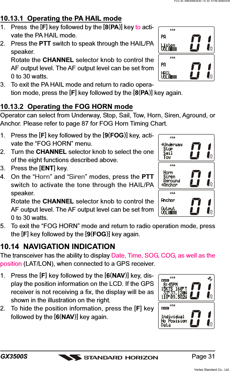 Page 31GX3500S10.13.1  Operating the PA HAIL mode1. Press  the [F] key followed by the [8(PA)] key to acti-vate the PA HAIL mode.2. Press the PTT switch to speak through the HAIL/PAspeaker.Rotate the CHANNEL selector knob to control theAF output level. The AF output level can be set from0 to 30 watts.3. To exit the PA HAIL mode and return to radio opera-tion mode, press the [F] key followed by the [8(PA)] key again.10.13.2  Operating the FOG HORN modeOperator can select from Underway, Stop, Sail, Tow, Horn, Siren, Aground, orAnchor. Please refer to page 87 for FOG Horn Timing Chart.1. Press the [F] key followed by the [9(FOG)] key, acti-vate the “FOG HORN” menu.2. Turn the CHANNEL selector knob to select the oneof the eight functions described above.3. Press the [ENT] key.4. On the “Horn” and “Siren” modes, press the PTTswitch to activate the tone through the HAIL/PAspeaker.Rotate the CHANNEL selector knob to control theAF output level. The AF output level can be set from0 to 30 watts.5. To exit the “FOG HORN” mode and return to radio operation mode, pressthe [F] key followed by the [9(FOG)] key again.10.14  NAVIGATION INDICATIONThe transceiver has the ability to display Date, Time, SOG, COG, as well as theposition (LAT/LON), when connected to a GPS receiver.1. Press the [F] key followed by the [6(NAV)] key, dis-play the position information on the LCD. If the GPSreceiver is not receiving a fix, the display will be asshown in the illustration on the right.2. To hide the position information, press the [F] keyfollowed by the [6(NAV)] key again.Vertex Standard Co., Ltd.FCC ID: K6630063X30 / IC ID: 511B-30063X30
