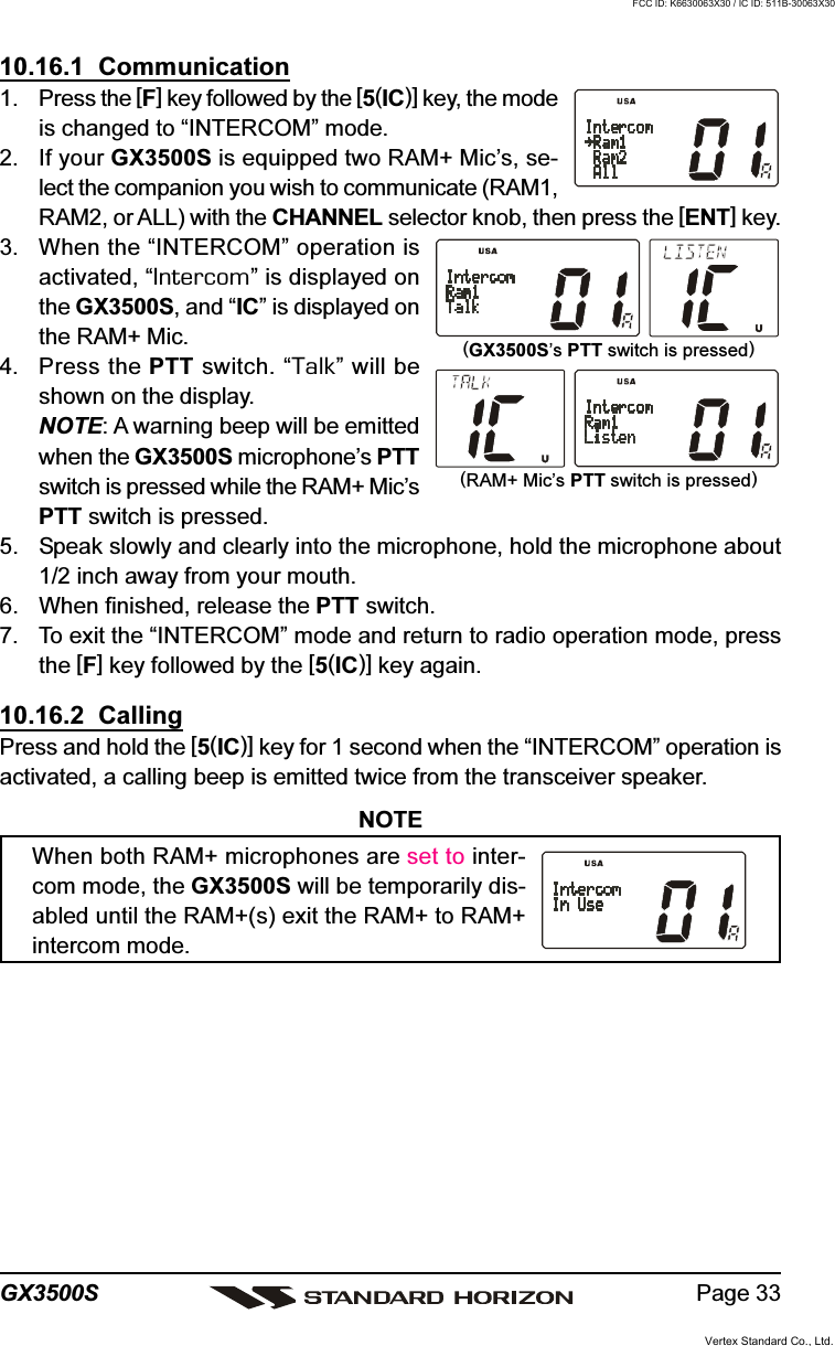 Page 33GX3500S10.16.1  Communication1. Press the [F] key followed by the [5(IC)] key, the modeis changed to “INTERCOM” mode.2. If your GX3500S is equipped two RAM+ Mic’s, se-lect the companion you wish to communicate (RAM1,RAM2, or ALL) with the CHANNEL selector knob, then press the [ENT] key.3. When the “INTERCOM” operation isactivated, “Intercom” is displayed onthe GX3500S, and “IC” is displayed onthe RAM+ Mic.4. Press the PTT switch. “Talk” will beshown on the display.NOTE: A warning beep will be emittedwhen the GX3500S microphone’s PTTswitch is pressed while the RAM+ Mic’sPTT switch is pressed.5. Speak slowly and clearly into the microphone, hold the microphone about1/2 inch away from your mouth.6. When finished, release the PTT switch.7. To exit the “INTERCOM” mode and return to radio operation mode, pressthe [F] key followed by the [5(IC)] key again.10.16.2  CallingPress and hold the [5(IC)] key for 1 second when the “INTERCOM” operation isactivated, a calling beep is emitted twice from the transceiver speaker.NOTEWhen both RAM+ microphones are set to inter-com mode, the GX3500S will be temporarily dis-abled until the RAM+(s) exit the RAM+ to RAM+intercom mode.(RAM+ Mic’s PTT switch is pressed)(GX3500S’s PTT switch is pressed)Vertex Standard Co., Ltd.FCC ID: K6630063X30 / IC ID: 511B-30063X30