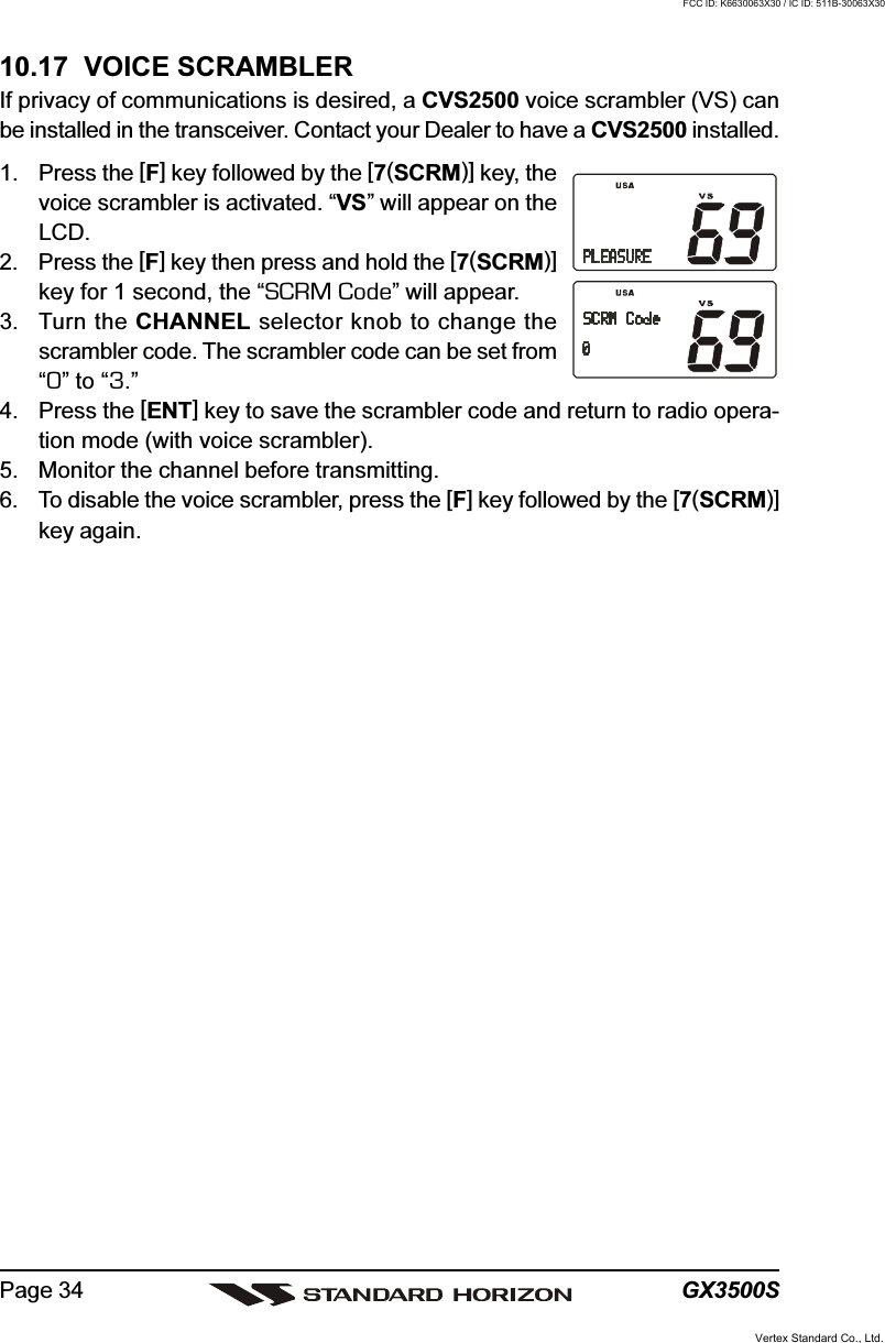 GX3500SPage 3410.17  VOICE SCRAMBLERIf privacy of communications is desired, a CVS2500 voice scrambler (VS) canbe installed in the transceiver. Contact your Dealer to have a CVS2500 installed.1. Press the [F] key followed by the [7(SCRM)] key, thevoice scrambler is activated. “VS” will appear on theLCD.2. Press the [F] key then press and hold the [7(SCRM)]key for 1 second, the “SCRM Code” will appear.3. Turn the CHANNEL selector knob to change thescrambler code. The scrambler code can be set from“0” to “3.”4. Press the [ENT] key to save the scrambler code and return to radio opera-tion mode (with voice scrambler).5. Monitor the channel before transmitting.6. To disable the voice scrambler, press the [F] key followed by the [7(SCRM)]key again.Vertex Standard Co., Ltd.FCC ID: K6630063X30 / IC ID: 511B-30063X30