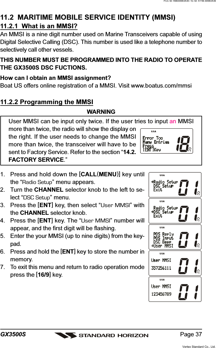 Page 37GX3500S11.2  MARITIME MOBILE SERVICE IDENTITY (MMSI)11.2.1  What is an MMSI?An MMSI is a nine digit number used on Marine Transceivers capable of usingDigital Selective Calling (DSC). This number is used like a telephone number toselectively call other vessels.THIS NUMBER MUST BE PROGRAMMED INTO THE RADIO TO OPERATETHE GX3500S DSC FUCTIONS.How can I obtain an MMSI assignment?Boat US offers online registration of a MMSI. Visit www.boatus.com/mmsi11.2.2 Programming the MMSIWARNINGUser MMSI can be input only twice. If the user tries to input an MMSImore than twice, the radio will show the display onthe right. If the user needs to change the MMSImore than twice, the transceiver will have to besent to Factory Service. Refer to the section “14.2.FACTORY SERVICE.”1. Press and hold down the [CALL(MENU)] key untilthe “Radio Setup” menu appears.2. Turn the CHANNEL selector knob to the left to se-lect “DSC Setup” menu.3. Press the [ENT] key, then select “User MMSI” withthe CHANNEL selector knob.4. Press the [ENT] key. The “User MMSI” number willappear, and the first digit will be flashing.5. Enter the your MMSI (up to nine digits) from the key-pad.6. Press and hold the [ENT] key to store the number inmemory.7. To exit this menu and return to radio operation modepress the [16/9] key.Vertex Standard Co., Ltd.FCC ID: K6630063X30 / IC ID: 511B-30063X30